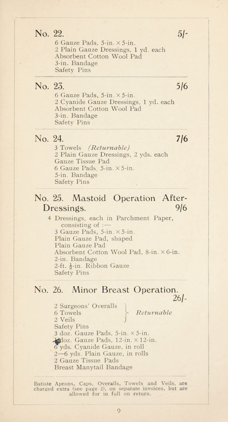 6 Gauze Pads, 5-in. X 5-in. 2 Plain Gauze Dressings, 1 yd. each Absorbent Cotton Wool Pad 3-in. Bandage Safety Pins No. 23. 5/6 6 Gauze Pads, 5-in. x5-in. 2 Cyanide Gauze Dressings, 1 yd. each Absorbent Cotton Wool Pad 3-in. Bandage Safety Pins No. 24. 7/6 3 Towels (Returnable) 2 Plain Gauze Dressings, 2 yds. each Gauze Tissue Pad 6 Gauze Pads, 5-in. x5-in. 5-in. Bandage Safety Pins No. 25. Mastoid Operation After- Dressings. 9/6 4 Dressings, each in Parchment Paper, consisting of :— 3 Gauze Pads, 5-in. x5-in. Plain Gauze Pad, shaped Plain Gauze Pad Absorbent Cotton Wool Pad, 8-in. x6-in. 2-in. Bandage 2-ft. J-in. Ribbon Gauze Safety Pins No. 26. Minor Breast Operation. 26/- 2 Surgeons’ Overalls | 6 Towels \- Returnable 2 Veils J Safety Pins 3 doz. Gauze Pads, 5-in. x5-in. dploz. Gauze Pads, 12-in. X 12-in. o yds. Cyanide Gauze, in roll 2—6 yds. Plain Gauze, in rolls 2 Gauze Tissue Pads Breast Manytail Bandage Batiste Aprons, Caps, Overalls, Towels and Veils, are charged extra (see page 2), on separate invoices, but are allowed for in full on return.