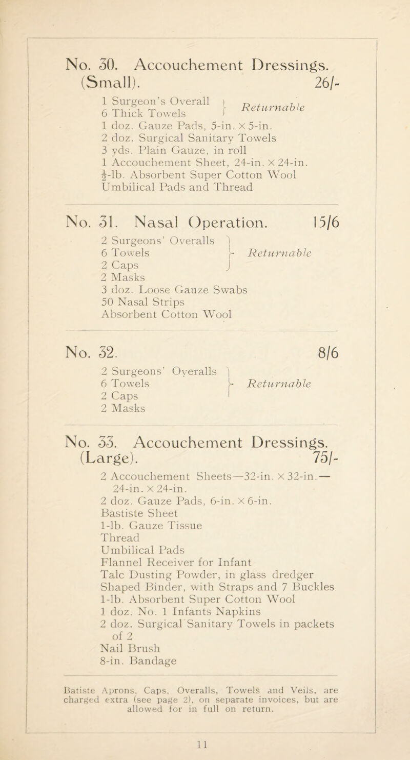 No. 50. Accouchement Dressings. (Small) 1 Surgeon’s Overall f 26/- Returnable 6 Thick Towels 1 doz. Gauze Pads, 5-in. x5-in. 2 doz. Surgical Sanitary Towels 3 yds. Plain Gauze, in roll 1 Accouchement Sheet, 24-in. X 24-in. ij-lb. Absorbent Super Cotton Wool PTmbilical Pads and Thread No. 51. Nasal Operation. 15/6 2 Surgeons’ Overalls 3 6 Towels Returnable 2 Caps J 2 Masks 3 doz. Loose Gauze Swabs 50 Nasal Strips Absorbent Cotton Wool No. 32. 8/6 2 Surgeons’ Overalls | 6 Towels Returnable 2 Caps 1 2 Masks No. 55. Accouchement Dressings. (Large). 75/- 2 Accouchement Sheets—32-in. X 32-in.— 24-in. X 24-in. 2 doz. Gauze Pads, 6-in. x6-in. Bastiste Sheet 1-lb. Gauze Tissue Thread Umbilical Pads Flannel Receiver for Infant Talc Dusting Powder, in glass dredger Shaped Binder, with Straps and 7 Buckles 1-lb. Absorbent Super Cotton Wool 1 doz. No. 1 Infants Napkins 2 doz. Surgical Sanitary Towels in packets of 2 Nail Brush 8-in. Bandage Batiste Aprons, Caps, Overalls, Towels and Veils, are charged extra (see pafle 2), on separate invoices, but are allowed for in full on return.