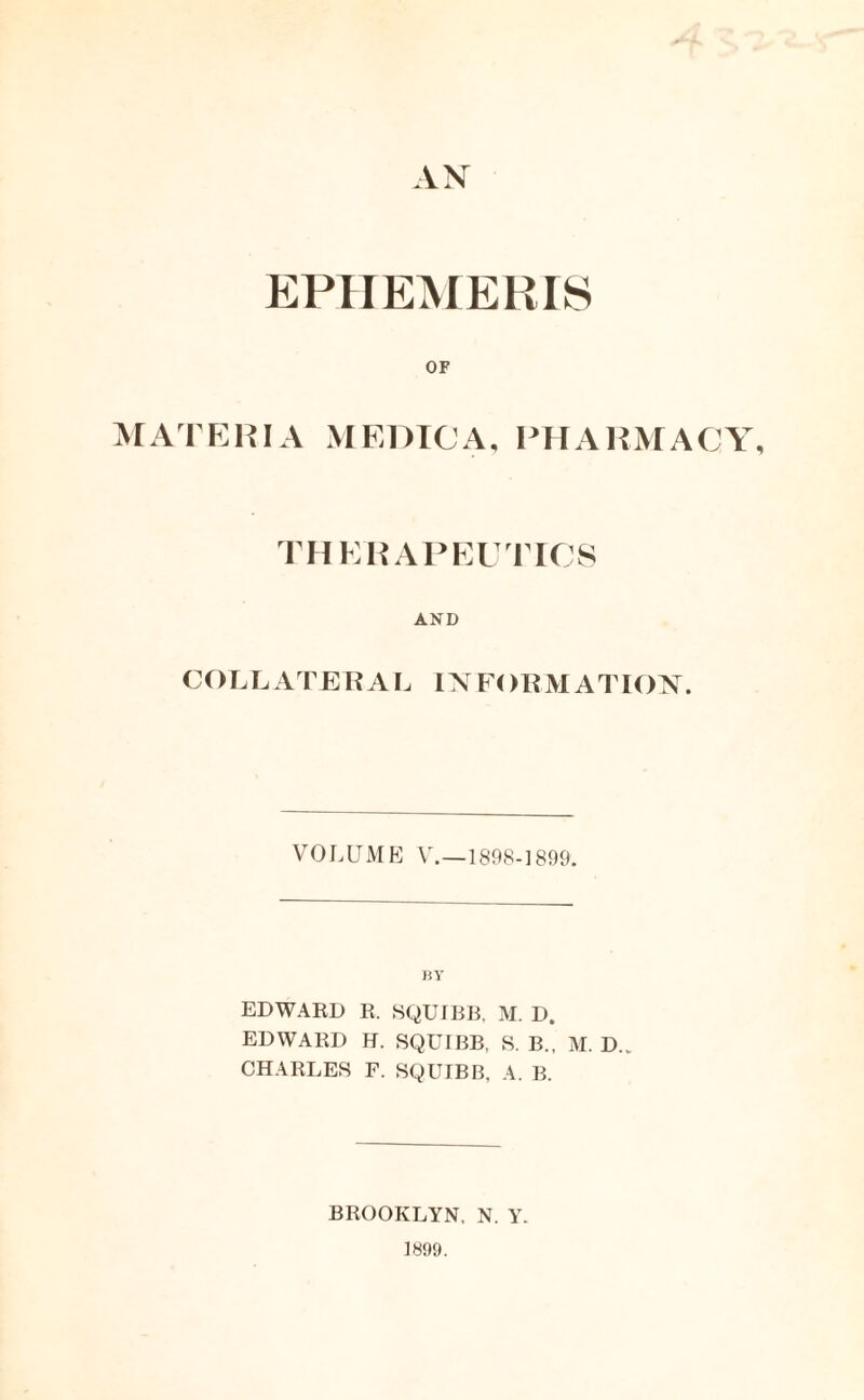 AN EPHEMERIS OF MATERIA MEDIC A, PHARMACY, THERAPEUTICS AND COLLATERAL INFORMATION. VOLUME V.—1898-1899. BY EDWARD R. SQUIBB, M. D. EDWARD H. SQUIBB, S. B., M. D. CHARLES F. SQUIBB, A. B. BROOKLYN, N. Y. 1899.