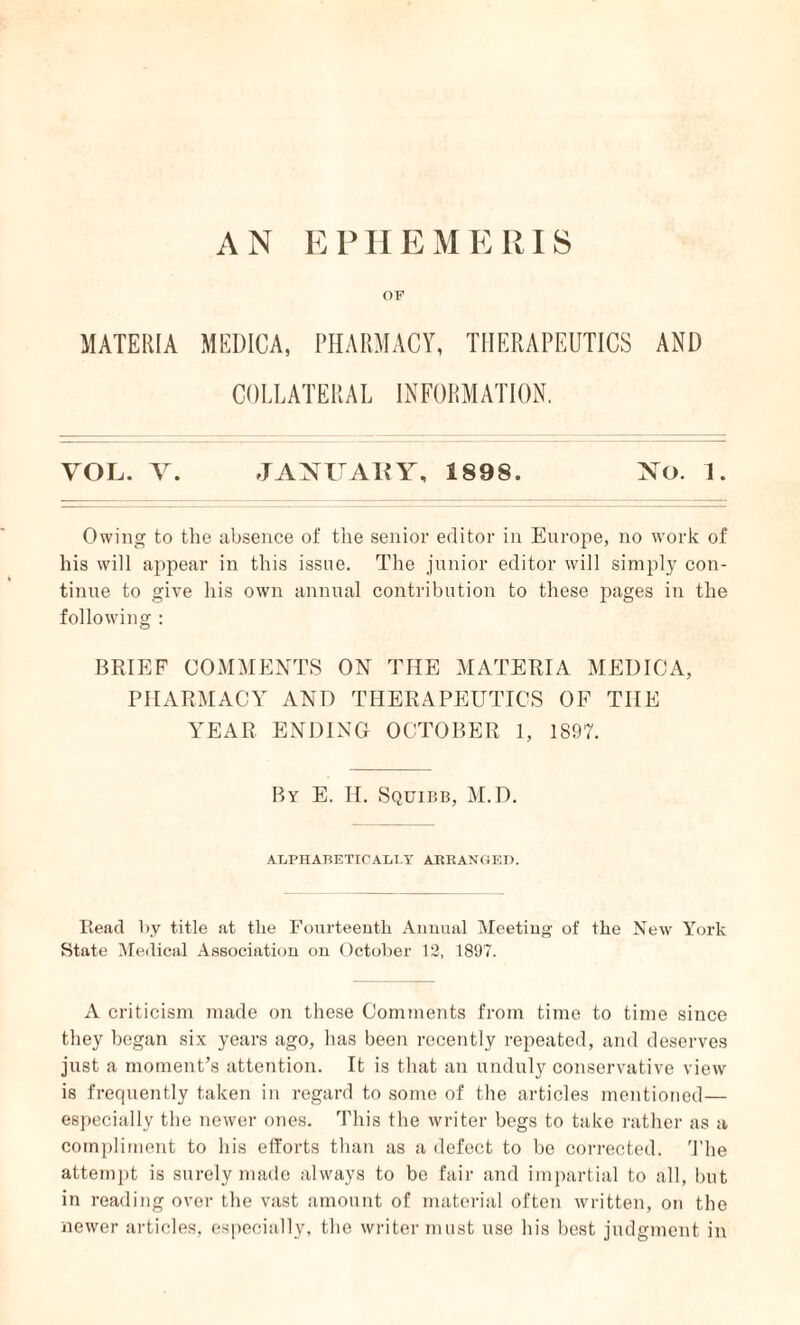 AN EPHEMERIS OF MATERIA MEDICA, PHARMACY, THERAPEUTICS AND COLLATERAL INFORMATION. VOL. V. JANUARY, 1898. No. 1. Owing to the absence of the senior editor in Europe, no work of his will appear in this issue. The junior editor will simply con¬ tinue to give his own annual contribution to these pages in the following : BRIEF COMMENTS ON THE MATERIA MEDICA, PHARMACY AND THERAPEUTICS OF THE YEAR ENDING OCTOBER 1, 1897. By E. H. Squibb, M.D. ALPHABETICALLY ARRANGED. Piead by title at the Fourteenth Annual Meeting of the New York State Medical Association on October 12, 1897. A criticism made on these Comments from time to time since they began six years ago, has been recently repeated, and deserves just a moment’s attention. It is that an unduly conservative view is frequently taken in regard to some of the articles mentioned— especially the newer ones. This the writer begs to take rather as a compliment to his efforts than as a defect to be corrected. The attempt is surely made always to be fair and impartial to all, but in reading over the vast amount of material often written, on the newer articles, especially, the writer must use his best judgment in