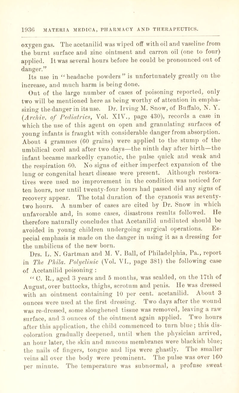 oxygen gas. The acetanilid was wiped off with oil and vaseline from the burnt surface and zinc ointment and carron oil (one to four) applied. It was several hours before he could be pronounced out of danger.” Its use in “headache powders” is unfortunately greatly on the increase, and much harm is being done. Out of the large number of cases of poisoning reported, only two will be mentioned here as being worthy of attention in empha¬ sizing the danger in its use. Dr. Irving M. Snow, of Buffalo, N. V . (.Archiv. of Pediatrics, Vol. XIV., page 430), records a case in which the use of this agent on open and granulating surfaces of young infants is fraught with considerable danger from absorption. About 4 grammes (60 grains) were applied to the stump of the umbilical cord and after two days—the ninth day after birth the infant became markedly cyanotic, the pulse quick and weak and the respiration 60. No signs of either imperfect expansion of the lung or congenital heart disease were present. Although restora¬ tives were used no improvement in the condition was noticed for ten hours, nor until twenty-four hours had passed did any signs of recovery appear. The total duration of the cyanosis was seventy- two hours. A number of cases are cited by Dr. Snow in which unfavorable and, in some cases, disastrous results followed. He therefore naturally concludes that Acetanilid undiluted should be avoided in young children undergoing surgical operations. Es¬ pecial emphasis is made on the danger in using it as a dressing for the umbilicus of the new born. Drs. L. N. Gartman and M. V. Ball, of Philadelphia, Pa., report in The Pliila. Polyclinic (Vol. VI., page 381) the following case of Acetanilid poisoning : “ C. It., aged 3 years and 5 months, was scalded, on the 17th of August, over buttocks, thighs, scrotum and penis. He was dressed with an ointment containing 10 per cent, acetanilid. About 3 ounces were used at the first dressing. Two days after the wound was re-dressed, some sloughened tissue was removed, leaving a raw surface, and 3 ounces of the ointment again applied. Two hours after this application, the child commenced to turn blue; this dis¬ coloration gradually deepened, until when the physician arrived, an hour later, the skin and mucous membranes were blackish blue; the nails of fingers, tongue and lips were ghastly. The smaller veins all over the body were prominent. The pulso was over 160 per minute. The temperature was subnormal, a profuse sweat