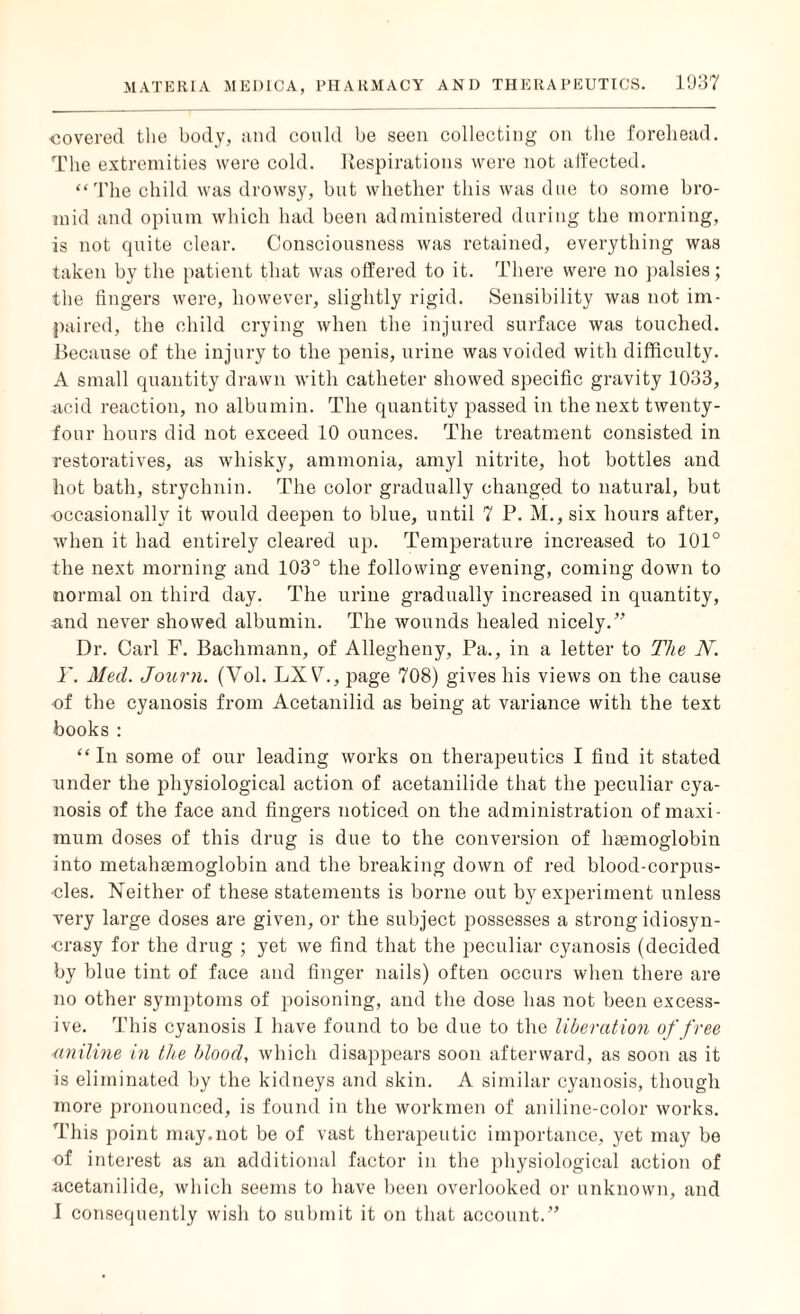 covered the body, and could be seen collecting on the forehead. The extremities were cold. Respirations were not affected. “The child was drowsy, but whether this was due to some bro- mid and opium which had been administered during the morning, is not quite clear. Consciousness was retained, everything was taken by the patient that was offered to it. There were no palsies; the fingers were, however, slightly rigid. Sensibility was not im¬ paired, the child crying when the injured surface was touched. Because of the injury to the penis, urine was voided with difficulty. A small quantity drawn with catheter showed specific gravity 1033, acid reaction, no albumin. The quantity passed in the next twenty- four hours did not exceed 10 ounces. The treatment consisted in restoratives, as whisky, ammonia, amyl nitrite, hot bottles and hot bath, strychnin. The color gradually changed to natural, but occasionally it would deepen to blue, until 7 P. M., six hours after, when it had entirely cleared up. Temperature increased to 101° the next morning and 103° the following evening, coming down to normal on third day. The urine gradually increased in quantity, and never showed albumin. The wounds healed nicely.” Dr. Carl F. Bachmann, of Allegheny, Pa., in a letter to The N. Y. Med. Journ. (Vol. LXV\, page 708) gives his views on the cause of the cyanosis from Acetanilid as being at variance with the text books : “In some of our leading works on therapeutics I find it stated under the physiological action of acetanilide that the peculiar cya¬ nosis of the face and fingers noticed on the administration of maxi¬ mum doses of this drug is due to the conversion of haemoglobin into metahaemoglobin and the breaking down of red blood-corpus¬ cles. Neither of these statements is borne out by experiment unless very large doses are given, or the subject possesses a strong idiosyn¬ crasy for the drug ; yet we find that the peculiar cyanosis (decided by blue tint of face and finger nails) often occurs when there are no other symptoms of poisoning, and the dose has not been excess¬ ive. This cyanosis I have found to be due to the liberation of free aniline in the bloocl, which disappears soon afterward, as soon as it is eliminated by the kidneys and skin. A similar cyanosis, though more pronounced, is found in the workmen of aniline-color works. This point may.not be of vast therapeutic importance, yet may be of interest as an additional factor in the physiological action of acetanilide, which seems to have been overlooked or unknown, and I consequently wish to submit it on that account.”