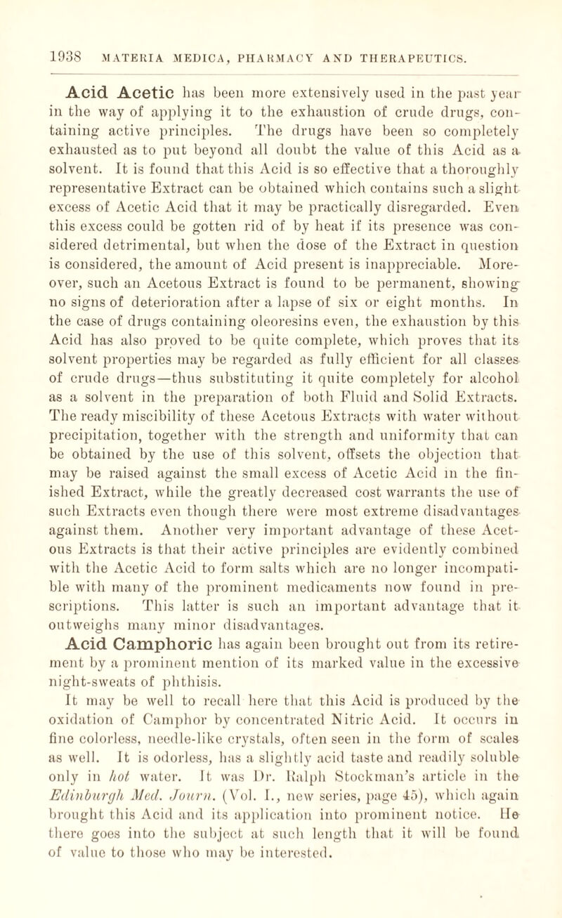 Acid Acetic has been more extensively used in the past year- in the way of applying it to the exhaustion of crude drugs, con¬ taining active principles. The drugs have been so completely exhausted as to put beyond all doubt the value of this Acid as a solvent. It is found that this Acid is so effective that a thoroughly representative Extract can be obtained which contains such a slight excess of Acetic Acid that it may be practically disregarded. Even this excess could be gotten rid of by heat if its presence was con¬ sidered detrimental, but when the dose of the Extract in question is considered, the amount of Acid present is inappreciable. More¬ over, such an Acetous Extract is found to be permanent, showing no signs of deterioration after a lapse of six or eight months. In the case of drugs containing oleoresins even, the exhaustion by this Acid has also proved to be quite complete, which proves that its solvent properties may be regarded as fully efficient for all classes of crude drugs—thus substituting it quite completely for alcohol as a solvent in the preparation of both Fluid and Solid Extracts. The ready miscibility of these Acetous Extracts with water without precipitation, together with the strength and uniformity that can be obtained by the use of this solvent, offsets the objection that may be raised against the small excess of Acetic Acid in the fin¬ ished Extract, while the greatly decreased cost warrants the use of such Extracts even though there were most extreme disadvantages against them. Another very important advantage of these Acet¬ ous Extracts is that their active principles are evidently combined with the Acetic Acid to form salts which are no longer incompati¬ ble with many of the prominent medicaments now found in pre¬ scriptions. This latter is such an important advantage that it outweighs many minor disadvantages. Acid Camphoric has again been brought out from its retire¬ ment by a prominent mention of its marked value in the excessive night-sweats of phthisis. It may be well to recall here that this Acid is produced by the oxidation of Camphor by concentrated Nitric Acid. It occurs in fine colorless, needle-like crystals, often seen in the form of scales as well. It is odorless, has a slightly acid taste and readily soluble only in hot water. It was Dr. Ralph Stockman’s article in the Edinburgh Med. Journ. (Vol. I., new series, page 45), which again brought this Acid and its application into prominent notice. He there goes into the subject at such length that it will be found of value to those who may be interested.