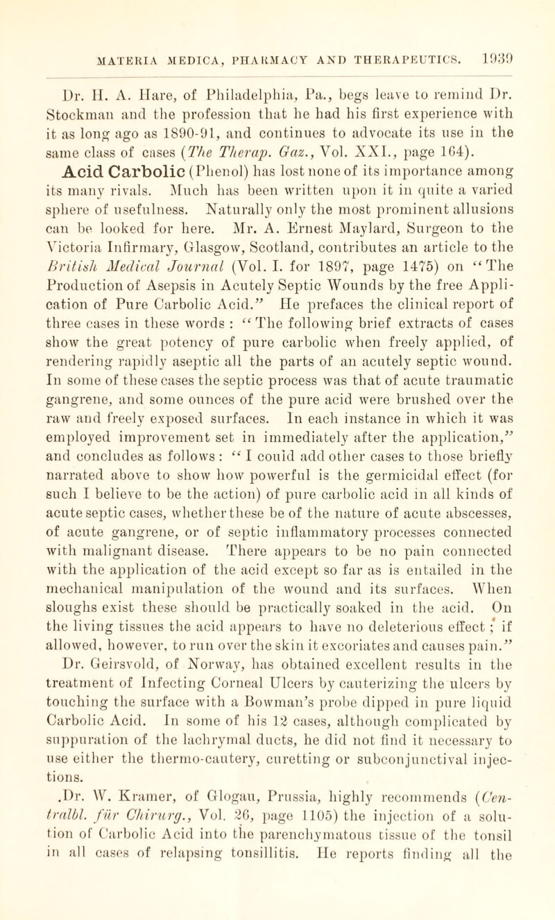 Dr. 11. A. Hare, of Philadelphia, Pa., begs leave lo remind Dr. Stockman and the profession that he had his first experience with it as long ago as 1S90-91, and continues to advocate its use in the same class of cases (The Tlierap. Gaz., Vol. XXL, page 1G4). Acid Carbolic (Phenol) has lost none of its importance among its many rivals. Much has been written upon it in quite a varied sphere of usefulness. Naturally only the most prominent allusions can be looked for here. Mr. A. Ernest Maylard, Surgeon to the Victoria Infirmary, Glasgow, Scotland, contributes an article to the British Medical Journal (Vol. I. for 1897, page 1475) on “The Production of Asepsis in Acutely Septic Wounds by the free Appli¬ cation of Pure Carbolic Acid.” lie prefaces the clinical report of three cases in these words : “ The following brief extracts of cases show the great potency of pure carbolic when freely applied, of rendering rapidly aseptic all the parts of an acutely septic wound. In some of these cases the septic process was that of acute traumatic gangrene, and some ounces of the pure acid were brushed over the raw and freely exposed surfaces. In each instance in which it was employed improvement set in immediately after the application,” and concludes as follows : “ I could add other cases to those briefly narrated above to show how powerful is the germicidal effect (for such I believe to be the action) of pure carbolic acid in all kinds of acute septic cases, whether these be of the nature of acute abscesses, of acute gangrene, or of septic inflammatory processes connected with malignant disease. There appears to be no pain connected with the application of the acid except so far as is entailed in the mechanical manipulation of the wound and its surfaces. When sloughs exist these should be practically soaked in the acid. On the living tissues the acid appears to have no deleterious effect; if allowed, however, to run over the skin it excoriates and causes pain.” Dr. Geirsvold, of Norway, has obtained excellent results in the treatment of Infecting Corneal Ulcers by cauterizing the ulcers by touching the surface with a Bowman’s probe dipped in pure liquid Carbolic Acid. In some of bis 12 cases, although complicated by suppuration of the lachrymal ducts, he did not find it necessary to use either the thermo-cautery, curetting or subconjunctival injec¬ tions. .Dr. W. Kramer, of Glogau, Prussia, highly recommends (Gen- tralbl. fur Chirurg., Vol. 26, page 1105) the injection of a solu¬ tion of Carbolic Acid into the parenchymatous tissue of the tonsil in all cases of relapsing tonsillitis. lie reports finding all the