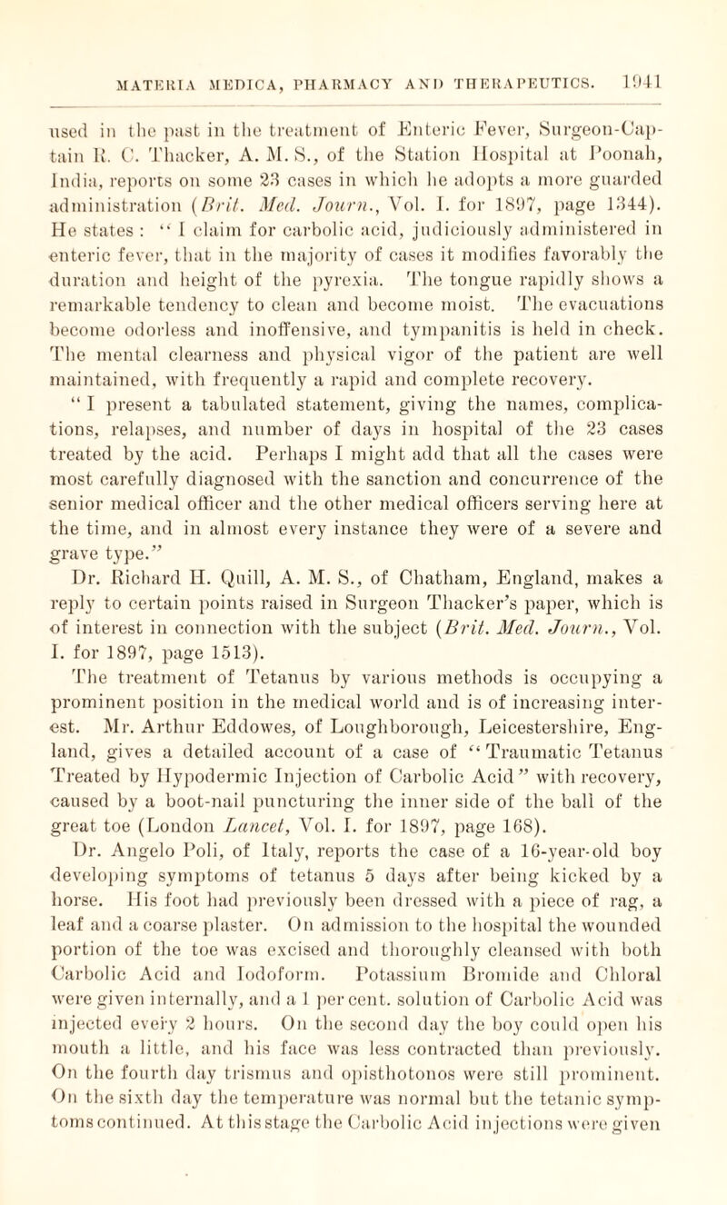 used in the pnst in the treatment of Enteric Fever, Surgeon-Cap¬ tain It. C. Thacker, A. M. S., of the Station Hospital at Poonah, India, reports on some 23 cases in which he adopts a more guarded administration {Brit. Med. Journ., Vol. I. for 1897, page 1344). He states : “ I claim for carbolic acid, judiciously administered in enteric fever, that in the majority of cases it modifies favorably the duration and height of the pyrexia. The tongue rapidly shows a remarkable tendency to clean and become moist. The evacuations become odorless and inoffensive, and tympanitis is held in check. The mental clearness and physical vigor of the patient are well maintained, with frequently a rapid and complete recovery. “ I present a tabulated statement, giving the names, complica¬ tions, relapses, and number of days in hospital of the 23 cases treated by the acid. Perhaps I might add that all the cases were most carefully diagnosed with the sanction and concurrence of the senior medical officer and the other medical officers serving here at the time, and in almost every instance they were of a severe and grave type.” Dr. Richard H. Quill, A. M. S., of Chatham, England, makes a reply to certain points raised in Surgeon Thacker’s paper, which is of interest in connection with the subject {Brit. Med. Journ., Vol. I. for 1897, page 1513). The treatment of Tetanus by various methods is occupying a prominent position in the medical world and is of increasing inter¬ est. Mr. Arthur Eddowes, of Loughborough, Leicestershire, Eng¬ land, gives a detailed account of a case of “ Traumatic Tetanus Treated by Hypodermic Injection of Carbolic Acid” with recovery, caused by a boot-nail puncturing the inner side of the ball of the great toe (London Lancet, Vol. 1. for 1897, page 168). Dr. Angelo Poli, of Italy, reports the case of a 16-year-old boy developing symptoms of tetanus 5 days after being kicked by a horse. His foot had previously been dressed with a piece of rag, a leaf and a coarse plaster. On admission to the hospital the wounded portion of the toe was excised and thoroughly cleansed with both Carbolic Acid and Iodoform. Potassium Bromide and Chloral were given internally, and a 1 percent, solution of Carbolic Acid was injected every 2 hours. On the second day the boy could open his mouth a little, and his face was less contracted than previously. On the fourth day trismus and opisthotonos were still prominent. On the sixth day the temperature was normal but the tetanic symp¬ toms continued. At this stage the Carbolic Acid injections were given