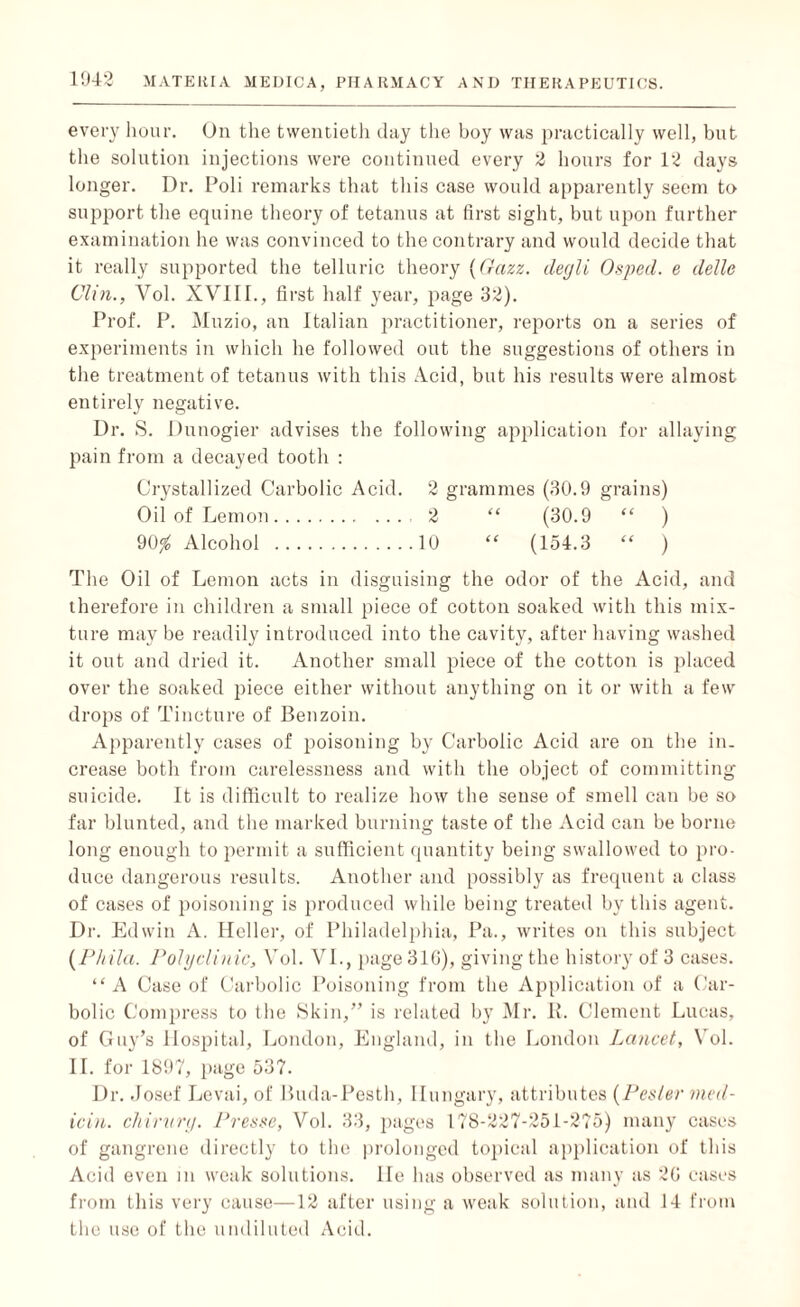 every hour. On the twentieth day the boy was practically well, but the solution injections were continued every 2 hours for 12 days longer. Dr. Poli remarks that this case would apparently seem to support the equine theory of tetanus at first sight, but upon further examination he was convinced to the contrary and would decide that it really supported the telluric theory (Gazz. degli Osped. e dellc Clin., Vol. XVIII., first half year, page 32). Prof. P. Muzio, an Italian practitioner, reports on a series of experiments in which lie followed out the suggestions of others in the treatment of tetanus with this Acid, but his results were almost entirely negative. Dr. S. Dunogier advises the following application for allaying pain from a decayed tooth : Crystallized Carbolic Acid. 2 grammes (30.9 grains) Oil of Lemon. 2 “ (30.9 “ ) 90% Alcohol .10 “ (154.3 “ ) The Oil of Lemon acts in disguising the odor of the Acid, and therefore in children a small piece of cotton soaked with this mix¬ ture may be readily introduced into the cavity, after having washed it out and dried it. Another small piece of the cotton is placed over the soaked piece either without anything on it or with a few drops of Tincture of Benzoin. Apparently cases of poisoning by Carbolic Acid are on the in¬ crease both from carelessness and with the object of committing suicide. It is difficult to realize how the sense of smell can be so far blunted, and the marked burning taste of the Acid can be borne long enough to permit a sufficient quantity being swallowed to pro¬ duce dangerous results. Another and possibly as frequent a class of cases of poisoning is produced while being treated by this agent. Dr. Edwin A. Heller, of Philadelphia, Pa., writes on this subject (Phila. Polyclinic, Vol. VI., page 310), giving the history of 3 cases. “ A Case of Carbolic Poisoning from the Application of a Car¬ bolic Compress to the Skin,” is related by Mr. R. Clement Lucas, of Guy’s Hospital, London, England, in the London Lancet, Vol. II. for 1897, page 537. Dr. Josef Levai, of Buda-Pesth, Hungary, attributes (Pettier med¬ ic in. chirurg. Presse, Vol. 33, pages 178-227-251-275) many cases of gangrene directly to the prolonged topical application of this Acid even in weak solutions. He has observed as many as 2G cases from this very cause—12 after using a weak solution, and 14 from the use of the undiluted Acid.