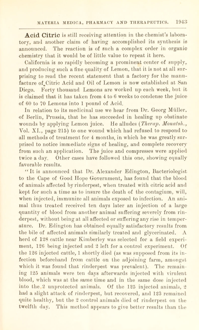 Acid Citric is still receiving attention in the chemist’s labora¬ tory, and another claim of having accomplished its synthesis is announced. The reaction is of such a complex order in organic chemistry that it would be of little value to repeat it here. California is so rapidly becoming a prominent center of supply, and producing such a line quality of Lemon, that it is not at all sur¬ prising to read the recent statement that a factory for the manu¬ facture of Citric Acid and Oil of Lemon is now established at San Ub Diego. Forty thousand Lemons are worked up each week, but it is claimed that it has taken from 4 to 6 weeks to condense the juice of 60 to 70 Lemons into 1 pound of Acid. In relation to its medicinal use we hear from Dr. Georg Muller, of Berlin, Prussia, that he has succeeded in healing up obstinate wounds by applying Lemon juice, lie alludes (Therap. Monatsh., Vol. XI., page 215) to one wound which had refused to respond to- all methods of treatment for 4 months, in which he was greatly sur¬ prised to notice immediate signs of healing, and complete recovery from such an application. The juice and compresses were applied twice a day. Other cases have followed this one, showing equally favorable results. “ It is announced that Dr. Alexander Edington, Bacteriologist to the Cape of Good Hope Government, has found that the blood of animals affected by rinderpest, when treated with citric acid and kept for such a time as to insure the death of the contagium, will, when injected, immunize all animals exposed to infection. An ani¬ mal thus treated received ten days later an injection of a large quantity of blood from another animal suffering severely from rin¬ derpest, without being at all affected or suffering any rise in temper¬ ature. Dr. Edington has obtained equally satisfactory results from the bile of affected animals similarly treated and glycerinated. A herd of 128 cattle near Kimberley was selected for a field experi¬ ment, 126 being injected and 2 left for a control experiment. Of the 126 injected cattle, 1 shortly died (as was supposed from its in¬ fection beforehand from cattle on the adjoining farm, amongst which it was found that rinderpest was prevalent). The remain¬ ing 125 animals were ten days afterwards injected with virulent blood, which was at the same time and in the same dose injected into the 2 unprotected animals. Of the 125 injected animals, 2 had a slight attack of rinderpest, but recovered, and 123 remained quite healthy, but the 2 control animals died of rinderpest on the twelfth day. This method appears to give better results than the