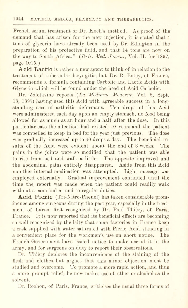 French serum treatment or Dr. Koch’s method. As proof of the demand that has arisen for the new injection, it is stated that 4 tons of glycerin have already been used by Dr. Edington in the preparation of his protective fluid, and that 14 tons are now on the way to South Africa.” (Brit. Med. Journ., Vol. II. for 1897, page 1015.) Acid Lactic is rather a new agent to think of in relation to the treatment of tubercular laryngitis, but Dr. II. Botey, of France, recommends a formula containing Carbolic and Lactic Acids with Glycerin which will be found under the head of Acid Carbolic. Dr. Zolotavine reports (La Medicine Moderne, Vol. 8, Sept. 18, 1897) having used this Acid with agreeable success in a long¬ standing case of arthritis deformans. Ten drops of this Acid were administered each day upon an empty stomach, no food being allowed for as much as an hour and a half after the dose. In this particular case the affection had existed 10 years and the patient was compelled to keep in bed for the year just previous. The dose was gradually increased up to 40 drops a day. The beneficial re¬ sults of the Acid were evident about the end of 3 weeks. The pains in the joints were so modified that the patient was able to rise from bed and walk a little. The appetite improved and the abdominal pains entirely disappeared. Aside from this Acid no other internal medication was attempted. Light massage was employed externally. Gradual improvement continued until the time the report was made when the patient could readily walk without a cane and attend to regular duties. Acid Picric (Tri-Nitro-Phenol) has taken considerable prom¬ inence among surgeons during the past year, especially in the treat¬ ment of burns, first recognized by Dr. Paul Thiery, of Paris, France. It is now reported that its beneficial effects are becoming so well recognized by the laity that some factories in France keep a cask supplied with water saturated with Picric Acid standing in a convenient place for the workmen’s use on short notice. The French Government have issued notice to make use of it in the army, and for surgeons on duty to report their observations. Dr. Thiery deplores the inconvenience of the staining of the flesh and clothes, but argues that this minor objection must be studied and overcome. To promote a more rapid action, and thus a more prompt relief, he now makes use of ether or alcohol as the solvent. Dr. Uochon, of Paris, France, criticises the usual three forms of