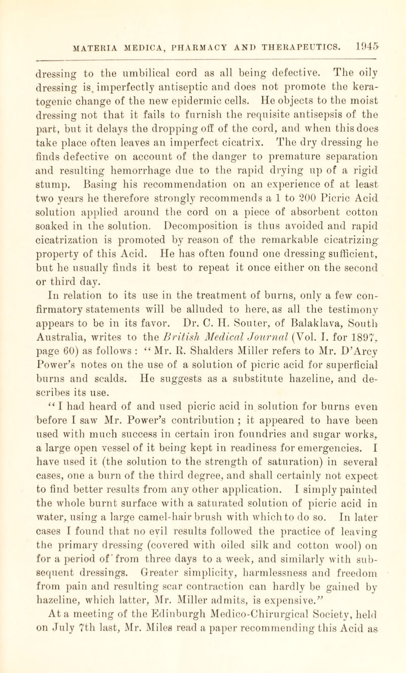 dressing to the umbilical cord as all being defective. The oily dressing is. imperfectly antiseptic and does not promote the kera- togenic change of the new epidermic cells. He objects to the moist dressing not that it fails to furnish the requisite antisepsis of the part, but it delays the dropping off of the cord, and when this does take place often leaves an imperfect cicatrix. The dry dressing he finds defective on account of the danger to premature separation and resulting hemorrhage due to the rapid drying up of a rigid stump. Basing his recommendation on an experience of at least two years he therefore strongly recommends a 1 to 200 Picric Acid solution applied around the cord on a piece of absorbent cotton soaked in the solution. Decomposition is thus avoided and rapid cicatrization is promoted by reason of the remarkable cicatrizing property of this Acid. He has often found one dressing sufficient, but he usually finds it best to repeat it once either on the second or third day. In relation to its use in the treatment of burns, only a few con¬ firmatory statements will be alluded to here, as all the testimony appears to be in its favor. Dr. C. H. Souter, of Balaklava, South Australia, writes to the British Medical Journal (Vol. I. for 1897, page 60) as follows : “ Mr. R. Shalders Miller refers to Mr. D’Arcy Power’s notes on the use of a solution of picric acid for superficial burns and scalds. He suggests as a substitute hazeline, and de¬ scribes its use. “I had heard of and used picric acid in solution for burns even before I saw Mr. Power’s contribution ; it appeared to have been used with much success in certain iron foundries and sugar works, a large open vessel of it being kept in readiness for emergencies. I have used it (the solution to the strength of saturation) in several cases, one a burn of the third degree, and shall certainly not expect to find better results from any other application. 1 simply painted the whole burnt surface with a saturated solution of picric acid in water, using a large camel-hairbrush with which to do so. In later cases I found that no evil results followed the practice of leaving the primary dressing (covered with oiled silk and cotton wool) on for a period of from three days to a week, and similarly with sub¬ sequent dressings. Greater simplicity, harmlessness and freedom from pain and resulting scar contraction can hardly be gained by hazeline, which latter, Mr. Miller admits, is expensive.” At a meeting of the Edinburgh Medico-G'hirurgical Society, held on July 7th last, Mr. Miles read a paper recommending this Acid as