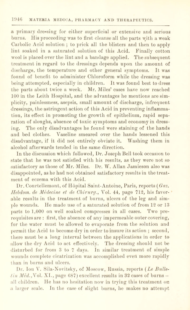 a primary dressing for either superficial or extensive and serious burns. His proceeding was to first cleanse all the parts with a weak Carbolic Acid solution ; to prick all the blisters and then to apply lint soaked in a saturated solution of this Acid. Finally cotton wool is placed over the lint and a bandage applied. The subsequent treatment in regard to the dressings depends upon the amount of discharge, the temperature and other general symptoms. It was found of benefit to administer Chloroform while the dressing was being attempted, especially in children. It was found best to dress the parts about twice a week. Mr. Miles’ cases have now reached 100 in the Leith Hospital, and the advantages he mentions are sim¬ plicity, painlessness, asepsis, small amount of discharge, infrequent dressings, the astringent action of this Acid in preventing inflamma¬ tion, its effect in promoting the growth of epithelium, rapid sepa¬ ration of sloughs, absence of toxic symptoms and economy in dress¬ ing. The only disadvantages he found were staining of the hands and bed clothes. Vaseline smeared over the hands lessened this disadvantage, if it did not entirely obviate it. Washing them in alcohol afterwards tended in the same direction. In the discussion which followed, Dr. Joseph Bell took occasion to state that he was not satisfied with his results, as they were not so satisfactory as those of Mr. Miles. Dr. W. Allan Jamieson also was disappointed, as he had not obtained satisfactory results in the treat¬ ment of eczema with this Acid. Dr. Courtellemont, of Hopital Saint-Antoine, Paris, reports (Gnz. Jlebdom. de Medecine et de Chirurg., Vol. 44, page 712, his favor- ' able results in the treatment of burns, ulcers of the leg and sim¬ ple wounds. He made use of a saturated solution of from 12 or 13 parts to 1,000 on well soaked compresses in all cases. Two pre¬ requisites are : first, the absence of any impermeable outer covering, for the water must he allowed to evaporate from the solution and permit the Acid to become dry in order to insure its action ; second, there must be a long interval between the applications in order to allow the dry Acid to act effectively. The dressing should not be disturbed for from 3 to 7 days. In similar treatment of simple wounds complete cicatrization was accomplished even more rapidly than in burns and ulcers. Dr. Ion V. Sila-Novitsky, of Moscow, Russia, reports {Le Bulle- Jin Med.,Vo\. XL, page 687] excellent results in 32 cases of burns - all children, lie has no hesitation now in trying this treatment on ii larger scale. In the case of slight burns, he makes no attempt