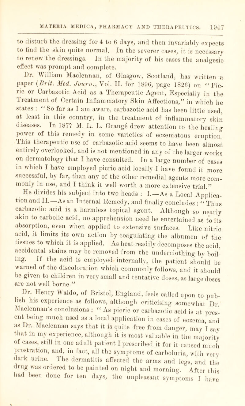 to disturb the dressing for 4 to G days, and then invariably expects to find the skin quite normal. In the severer cases, it is necessary to renew the dressings. In the majority of his cases the analgesic effect was prompt and complete. Dr. William Maclennan, of Glasgow, Scotland, has written a paper (Brit. Med. Journ., Vol. II. for 1896, page 182G) on “Pic¬ ric or Carbazotic Acid as a Therapeutic Agent, Especially in the Treatment of Certain Inflammatory Skin Affections,” in which he states : “ So far as I am aware, carbazotic acid has been little used, at least in this country, in the treatment of inflammatory skin diseases. In 1877 M. L. L. Grange drew attention to the healing power of this remedy in some varieties of eczematous eruption This therapeutic use of carbazotic acid seems to have been almost entirely overlooked, and is not mentioned in any of the larger works on dermatology that I have consulted. In a large number of cases in which I have employed picric acid locally I have found it more successful, by far, than any of the other remedial agents more com¬ monly in use, and I think it well worth a more extensive trial.” He divides his subject into two heads : I.—As a Local Applica¬ tion and II.—As an Internal Remedy, and finally concludes : “ Thus carbazotic acid is a harmless topical agent. Although so nearly akin to carbolic acid, no apprehension need be entertained as to its absorption, even when applied to extensive surfaces. Like nitric acid, it limits its own action by coagulating the albumen of the tissues to which it is applied. As heat readily decomposes the acid, accidental stains may be removed from the underclothing by boil¬ ing. If the acid is employed internally, the patient should be warned ol the discoloration which commonly follows, and it should be given to children in very small and tentative doses, as large doses are not well borne.” Dr. Henry Waldo, of Bristol, England, feels called upon to pub¬ lish his experience as follows, although criticising somewhat Dr. Maclennan's conclusions : “ As picric or carbazotic acid is at pres¬ ent being much used as a local application in cases of eczema, and as Dr. Maclennan says that it is quite free from danger, may I say that in my experience, although it is most valuable in the majority of cases, still in one adult patient I prescribed it for it caused much prostration, and, in fact, all the symptoms of carboluria, with very dark urine. The dermatitis affected the arms and legs, and the drug was ordered to be painted on night and morning. & After this had been done for ten days, the unpleasant symptoms I iiave