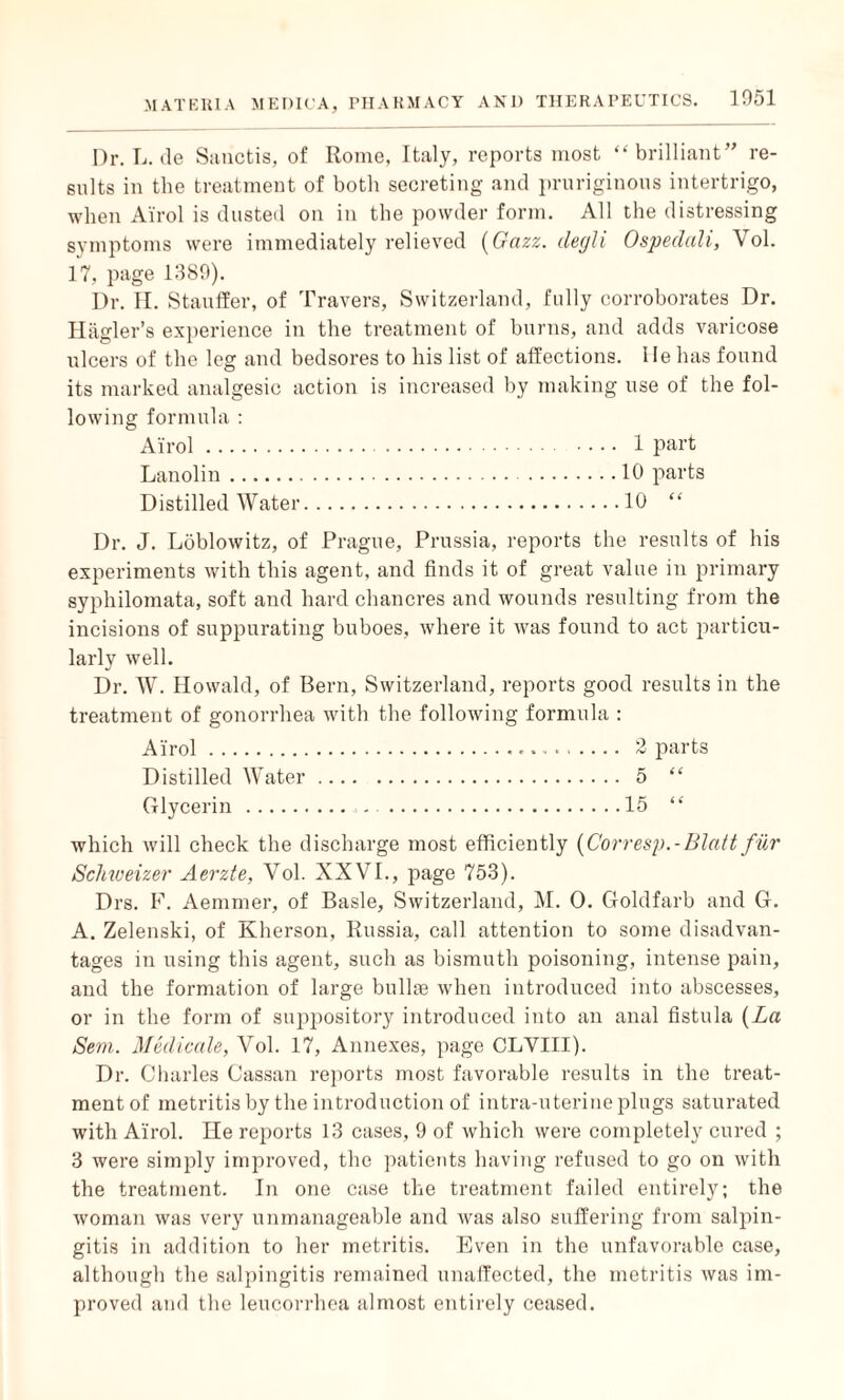 Dr. L. ile Sanctis, of Rome, Italy, reports most “brilliant” re¬ sults in the treatment of both secreting and pruriginous intertrigo, ■when Airol is dusted on in the powder form. All the distressing symptoms were immediately relieved (Gazz. ilegli Ospedali, Vol. 17, page 1389). Dr. II. Stauffer, of Travers, Switzerland, fully corroborates Dr. Hagler’s experience in the treatment of burns, and adds varicose ulcers of the leg and bedsores to his list of affections. He has found its marked analgesic action is increased by making use of the fol¬ lowing formula : Airol. 1 part Lanolin ..10 parts 10 “ Distilled Water Dr. J. Loblowitz, of Prague, Prussia, reports the results of his experiments with this agent, and finds it of great value in primary syphilomata, soft and hard chancres and wounds resulting from the incisions of suppurating buboes, where it was found to act particu¬ larly well. Dr. W. Howald, of Bern, Switzerland, reports good results in the treatment of gonorrhea with the following formula : Airol... 2 parts Distilled Water Glycerin. which will check the discharge most efficiently (Corresp.-Blatt fur Schweizer Aerzte, Vol. XXVI., page 753). Drs. F. Aemmer, of Basle, Switzerland, M. 0. Goldfarb and G. A. Zelenski, of Kherson, Russia, call attention to some disadvan¬ tages in using this agent, such as bismuth poisoning, intense pain, and the formation of large bullae when introduced into abscesses, or in the form of suppository introduced into an anal fistula (La Sem. Medicale, Vol. 17, Annexes, page CLVIII). Dr. Charles Cassan reports most favorable results in the treat¬ ment of metritis by the introduction of intra-uterine plugs saturated with Airol. He reports 13 cases, 9 of which were completely cured ; 3 were simply improved, the patients having refused to go on with the treatment. In one case the treatment failed entirely; the woman was very unmanageable and was also suffering from salpin¬ gitis in addition to her metritis. Even in the unfavorable case, although the salpingitis remained unaffected, the metritis was im¬ proved and the leucorrhea almost entirely ceased.