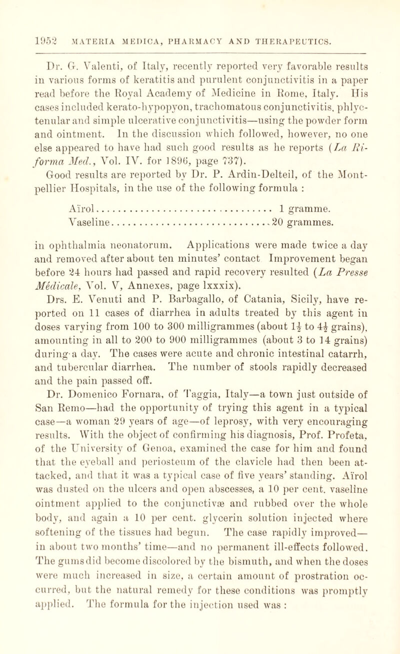 Dr. G. Valenti, of Italy, recently reported very favorable results in various forms of keratitis and purulent conjunctivitis in a paper read before the Royal Academy of Medicine in Rome, Italy. If is cases included kerato-hypopyon, trachomatous conjunctivitis, phlyc¬ tenular and simple ulcerative conjunctivitis—using the powder form and ointment. In the discussion which followed, however, no one else appeared to have had such good results as he reports {La Ri- forma Med., Vol. IV. for 1890, page 737). Good results are reported bv Dr. P. Ardin-Delteil, of the Mont¬ pellier Hospitals, in the use of the following formula : Airol. 1 gramme. Vaseline.20 grammes. in ophthalmia neonatorum. Applications were made twice a day and removed after about ten minutes’ contact Improvement began before 24 hours had passed and rapid recovery resulted {La Presse Medicale, Vol. V, Annexes, page lxxxix). Drs. E. Venuti and P. Barbagallo, of Catania, Sicily, have re¬ ported on 11 cases of diarrhea in adults treated by this agent in doses varying from 100 to 300 milligrammes (about 1^ to 4^ grains), amounting in all to 200 to 900 milligrammes (about 3 to 14 grains) durinsr a day. The cases were acute and chronic intestinal catarrh, and tubercular diarrhea. The number of stools rapidly decreased and the pain passed off. Dr. Domenico Fornara, of Taggia, Italy—a town just outside of San Remo—had the opportunity of trying this agent in a typical case—a woman 29 years of age—of leprosy, with very encouraging results. With the object of confirming his diagnosis, Prof. Profeta. of the University of Genoa, examined the case for him and found that the eyeball and periosteum of the clavicle had then been at¬ tacked, and that it was a typical case of five years’ standing. Airol was dusted on the ulcers and open abscesses, a 10 per cent, vaseline ointment applied to the conjunctivas and rubbed over the whole body, and again a 10 per cent, glycerin solution injected where softening of the tissues had begun. The case rapidly improved— in about two months’ time—and no permanent ill-effects followed. The gumsdid become discolored by the bismuth, and when the doses were much increased in size, a certain amount of prostration oc¬ curred, but the natural remedy for these conditions was promptly applied. The formula for the injection used was :
