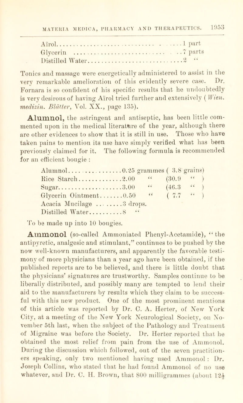 Ai'rol. Glycerin - Distilled Water Tonics and massage were energetically administered to assist in the very remarkable amelioration of this evidently severe case. Dr. Fornara is so confident of his specific results that he undoubtedly is very desirous of having Ai'rol tried further and extensively (II ten. medizin. Blatter, Vol. XX., page 135). Alumnol, the astringent and antiseptic, has been little com¬ mented upon in the medical literature of the year, although there are other evidences to show that it is still in use. Those who have taken pains to mention its use have simply verified what has been previously claimed for it. The following formula is recommended for an efficient bougie : Alumnol. ( 3.8 grains) Kice Starch. ...2.00 (30.9 “ ) Sugar. ....3.00 (46.3 “ ) Glycerin Ointment. .. ( 7.7 “ ) Acacia Mucilage ... ., ... .3 drops. Distilled Water. . ...S “ To be made up into 10 bougies. Ammonol (so-called Ammoniated Phenyl-Acetamide), “ the antipyretic, analgesic and stimulant,” continues to be pushed by the now well-known manufacturers, and apparently the favorable testi¬ mony of more physicians than a year ago have been obtained, if the published reports are to be believed, and there is little doubt that the physicians’ signatures are trustworthy. Samples continue to be liberally distributed, and possibly many are tempted to lend their aid to the manufacturers by results which they claim to be success¬ ful with this new product. One of the most prominent mentions of this article was reported by Dr. 0. A. Herter, of New York City, at a meeting of the New York Neurological Society, on No¬ vember 5th last, when the subject of the Pathology and Treatment of Migraine was before the Society. Dr. Herter reported that he obtained the most relief from pain from the use of Ammonol. During the discussion which followed, out of the seven practition¬ ers speaking, only two mentioned having used Ammonol : Dr. Joseph Collins, who stated that he had found Ammonol of no use whatever, and Dr. C. II. Brown, that 800 milligrammes (about 124 . . 1 part .. 7 parts o •'< • • A