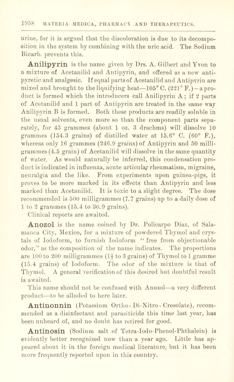 urine, for it is argued that the discoloration is due to its decompo¬ sition in the system by combining with the uric acid. The Sodium Bicarb, prevents this. Anilipyrin is the name given by Drs. A. Gilbert and Yvon to a mixture of Acetanilid and Antipyrin, and offered as a new anti¬ pyretic and analgesic. If equal parts of Acetanilid and Antipyrin are mixed and brought to the liquifying heat—105° 0. (221° F.) — a pro¬ duct is formed which the introducers call Anilipyrin A; if 2 parts of Acetanilid and 1 part of Antipyrin are treated in the same way Anilipyrin B is formed. Both these products are readily soluble in the usual solvents, even more so than the component parts sepa¬ rately, for 43 grammes (about 1 oz. 3 drachms) will dissolve 10 grammes (154.3 grains) of distilled water at 15.6° C. (60° F.), whereas only 16 grammes (246.9 grains) of Antipyrin and 50 milli¬ grammes (4.5 grain) of Acetanilid will dissolve in the same quantity of water. As would naturally be inferred, this condensation pro¬ duct is indicated in influenza, acute articular rheumatism, migraine, neuralgia and the like. From experiments upon guinea-pigs, it proves to be more marked in its effects than Antipyrin and less marked than Acetanilid. It is toxic to a slight degree. The dose recommended is 500 milligrammes (7.7 grains) up to a daily dose of 1 to 2 grammes (15.4 to 30.9 grains). Clinical reports are awaited. Anozol is the name coined by Dr. Policarpo Diaz, of Sala¬ manca City, Mexico, for a mixture of powdered Thymol and crys¬ tals of Iodoform, to furnish Iodoform “ free from objectionable odor,” as the composition of the name indicates. The proportions are 100 to 200 milligrammes (14 to 3 grains) of Thymol to 1 gramme (15.4 grains) of Iodoform. The odor of the mixture is that of Thymol. A general verification of this desired but doubtful result is awaited. This name should not be confused with Anusol—a very different product—to be alluded to here later. Antinonnin (Potassium Ortho-Di-Nitro-Cresolate), recom¬ mended as a disinfectant and parasiticide this time last year, has been unheard of, and no doubt has retired for good. Antinosin (Sodium salt of Tetra-Iodo-Phenol-Phthalein) is evidently better recognized now than a year ago. Little has ap¬ peared about it in the foreign medical literature, but it has been more frequently reported upon in this country.