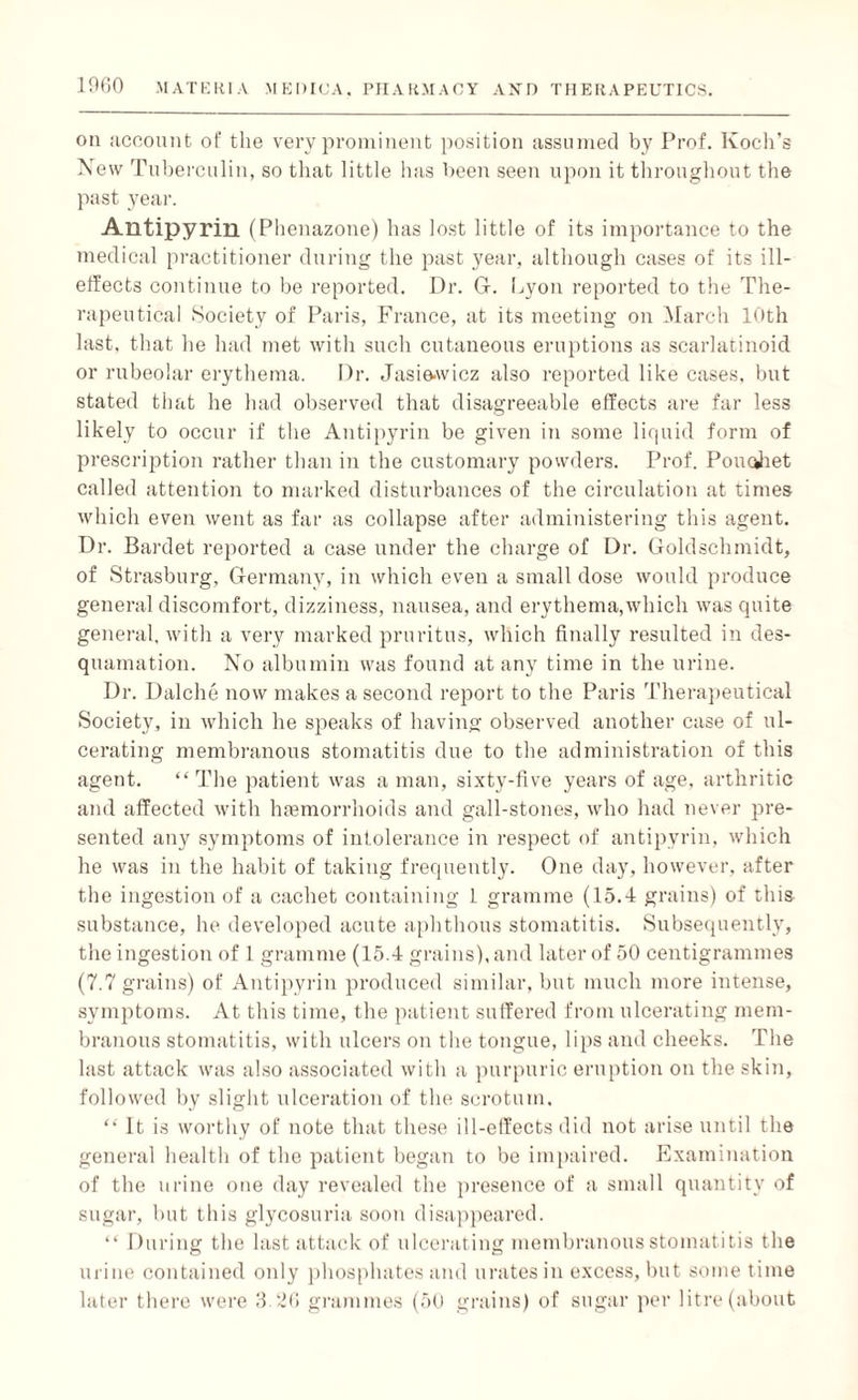 on account of the very prominent position assumed by Prof. Koch’s New Tuberculin, so that little has been seen upon it throughout the past year. Antipyrin (Phenazone) has lost little of its importance to the medical practitioner during the past year, although cases of its ill- effects continue to be reported. Dr. Gf. Lyon reported to the The¬ rapeutical Society of Paris, France, at its meeting on March 10th last, that he had met with such cutaneous eruptions as scarlatinoid or rubeolar erythema. Dr. Jasie-wicz also reported like cases, but stated that he had observed that disagreeable effects are far less likely to occur if the Antipyrin be given in some liquid form of prescription rather than in the customary powders. Prof. Poucjiet called attention to marked disturbances of the circulation at times which even went as far as collapse after administering this agent. Dr. Bardet reported a case under the charge of Dr. Goldschmidt, of Strasburg, Germany, in which even a small dose would produce general discomfort, dizziness, nausea, and erythema,which was quite general, with a very marked pruritus, which finally resulted in des¬ quamation. No albumin was found at any time in the urine. Dr. Dalche now makes a second report to the Paris Therapeutical Society, in which he speaks of having observed another case of ul¬ cerating membranous stomatitis due to the administration of this agent. “The patient was a man, sixty-five years of age, arthritic and affected with haemorrhoids and gall-stones, who had never pre¬ sented any symptoms of intolerance in respect of antipyrin, which he was in the habit of taking frequently. One day, however, after the ingestion of a cachet containing L gramme (15.4 grains) of this substance, he developed acute aphthous stomatitis. Subsequently, the ingestion of 1 gramme (15.4 grains), and later of 50 centigrammes (7.7 grains) of Antipyrin produced similar, but much more intense, symptoms. At this time, the patient suffered from ulcerating mem¬ branous stomatitis, with ulcers on the tongue, lips and cheeks. The last attack was also associated with a purpuric eruption on the skin, followed by slight ulceration of the scrotum. “ It is worthy of note that these ill-effects did not arise until the general health of the patient began to be impaired. Examination of the urine one day revealed the presence of a small quantity of sugar, but this glycosuria soon disappeared. “ During the last attack of ulcerating membranous stomatitis the urine contained only phosphates and urates in excess, but sometime later there were 3.26 grammes (50 grains) of sugar per litre (about
