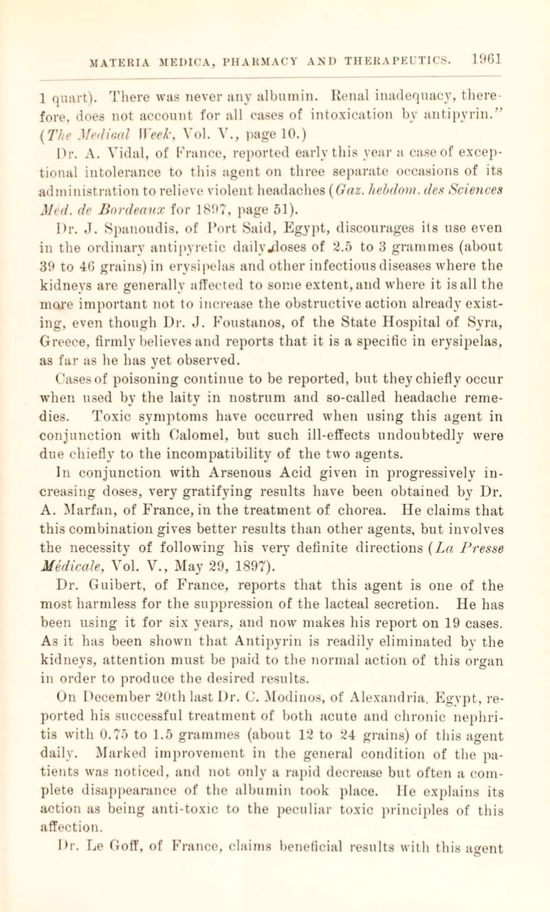 1 quart). There was never any albumin. Renal inadequacy, there¬ fore. does not account for all cases of intoxication by antipvrin.” (The Medical Week, Yol. V., page 10.) Or. A. Vidal, of France, reported early this year a case of excep¬ tional intolerance to this agent on three separate occasions of its administration to relieve violent headaches (Gaz. hebdom. des Sciences Med. de Bordeaux for 1897, page 51). Dr. J. Spanoudis, of Port Said, Egypt, discourages its use even in the ordinary antipyretic daily closes of 2.5 to 3 grammes (about 39 to 4G grains) in erysipelas and other infectious diseases where the kidneys are generally affected to some extent, and where it is all the moje important not to increase the obstructive action already exist¬ ing, even though Dr. J. Foustanos, of the State Hospital of Syra, Greece, firmly believes and reports that it is a specific in erysipelas, as far as he has yet observed. Cases of poisoning continue to be reported, but they chiefly occur when used by the laity in nostrum and so-called headache reme¬ dies. Toxic symptoms have occurred when using this agent in conjunction with Calomel, but such ill-effects undoubtedly were due chiefly to the incompatibility of the two agents. In conjunction with Arsenous Acid given in progressively in¬ creasing doses, very gratifying results have been obtained by Dr. A. Marfan, of France, in the treatment of chorea. He claims that this combination gives better results than other agents, but involves the necessity of following his very definite directions (La Presse Medicale, Vol. V., May 29, 1897). Dr. Guibert, of France, reports that this agent is one of the most harmless for the suppression of the lacteal secretion. He has been using it for six years, and now makes his report on 19 cases. As it has been shown that Antipyrin is readily eliminated by the kidneys, attention must be paid to the normal action of this organ in order to produce the desired results. On December 20th last Dr. C. Modinos, of Alexandria. Egypt, re¬ ported his successful treatment of both acute and chronic nephri¬ tis with 0.75 to 1.5 grammes (about 12 to 24 grains) of this agent daily. Marked improvement in the general condition of the pa¬ tients was noticed, and not only a rapid decrease but often a com¬ plete disappearance of the albumin took place, lie explains its action as being anti-toxic to the peculiar toxic principles of this affection. Dr. Le Goff, of France, claims beneficial results with this airent ©