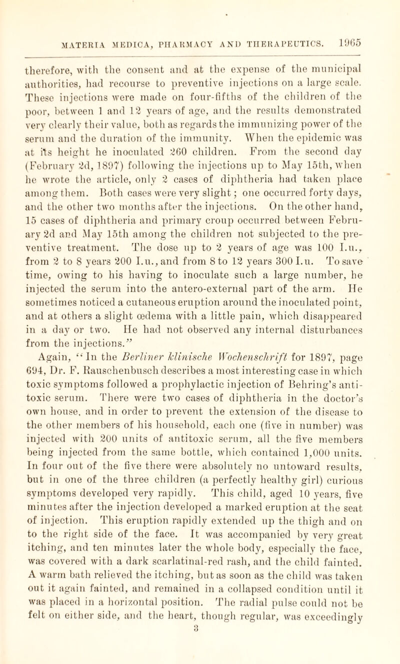 therefore, with the consent and at the expense of the municipal authorities, had recourse to preventive injections on a large scale. These injections were made on four-fifths of the children of the poor, between 1 and 12 years of age, and the results demonstrated very clearly their value, both as regards the immunizing power of the serum and the duration of the immunity. When the epidemic was at its height he inoculated 260 children. From the second day (February 2d, 1897) following the injections up to May 15th, when he wrote the article, only 2 cases of diphtheria had taken place among them. Both cases were very slight; one occurred forty days, and the other two months after the injections. On the other hand, 15 cases of diphtheria and primary croup occurred between Febru¬ ary 2d and May loth among the children not subjected to the pre¬ ventive treatment. The dose up to 2 years of age was 100 I.u., from 2 to 8 years 200 I.u., and from 8 to 12 years 300 I.u. To save time, owing to his having to inoculate such a large number, he injected the serum into the antero-external part of the arm. lie sometimes noticed a cutaneous eruption around the inoculated point, and at others a slight oedema with a little pain, which disappeared in a day or two. He had not observed any internal disturbances from the injections.” Again, “In the Berliner Jclinische Wochenschrift for 1897, page 694, Dr. F. Rauschenbusch describes a most interesting case in which toxic symptoms followed a prophylactic injection of Behring’s anti¬ toxic serum. There were two cases of diphtheria in the doctor’s own house, and in order to prevent the extension of the disease to the other members of his household, each one (five in number) was injected with 200 units of antitoxic serum, all the five members being injected from the same bottle, which contained 1,000 units. In four out of the five there were absolutely no untoward results, but in one of the three children (a perfectly healthy girl) curious symptoms developed very rapidly. This child, aged 10 years, five minutes after the injection developed a marked eruption at the seat of injection. This eruption rapidly extended up the thigh and on to the right side of the face. It was accompanied by very great itching, and ten minutes later the whole body, especially the face, was covered with a dark scarlatinal-red rash, and the child fainted. A warm bath relieved the itching, but as soon as the child was taken out it again fainted, and remained in a collapsed condition until it was placed in a horizontal position. The radial pulse could not be felt on either side, and the heart, though regular, was exceedingly 3