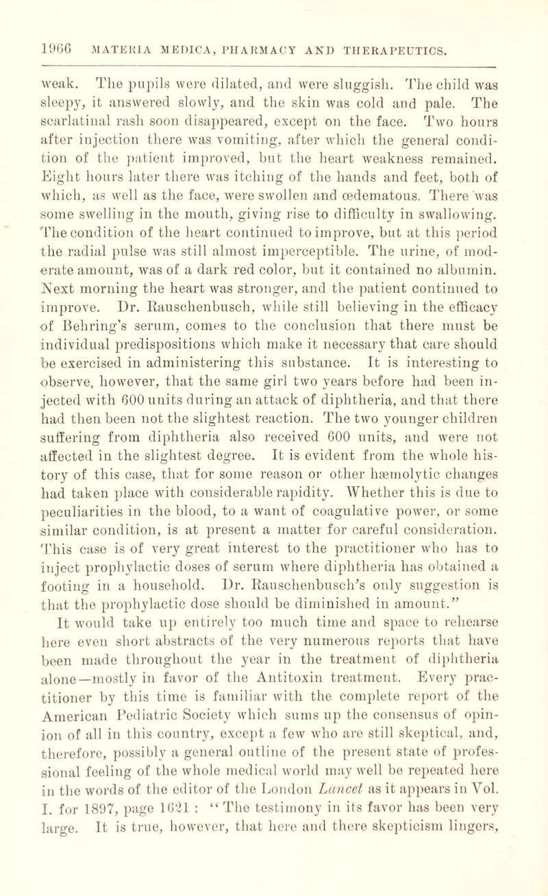 weak. The pupils were dilated, and were sluggish. The child was sleepy, it answered slowly, and the skin was cold and pale. The scarlatinal rash soon disappeared, except on the face. Two hours after injection there was vomiting, after which the general condi¬ tion of the patient improved, but the heart weakness remained. Eight hours later there was itching of the hands and feet, both of which, as well as the face, were swollen and cedematous. There was some swelling in the mouth, giving rise to difficulty in swallowing. The condition of the heart continued to improve, but at this period the radial pulse was still almost imperceptible. The urine, of mod¬ erate amount, was of a dark red color, but it contained no albumin. Next morning the heart was stronger, and the patient continued to improve. Dr. Rauschenbusch, while still believing in the efficacy of Behring’s serum, comes to the conclusion that there must be individual predispositions which make it necessary that care should be exercised in administering this substance. It is interesting to observe, however, that the same girl two years before had been in¬ jected with 600 units during an attack of diphtheria, and that there had then been not the slightest reaction. The two younger children suffering from diphtheria also received 600 units, and were not affected in the slightest degree. It is evident from the whole his¬ tory of this case, that for some reason or other haemolytic changes had taken place with considerable rapidity. Whether this is due to peculiarities in the blood, to a want of coagulative power, or some similar condition, is at present a matter for careful consideration. This case is of very great interest to the practitioner who has to inject prophylactic doses of serum where diphtheria has obtained a footing in a household. Dr. Rauschenbusch’s only suggestion is that the prophylactic dose should be diminished in amount.” It would take up entirely too much time and space to rehearse here even short abstracts of the very numerous reports that have been made throughout the year in the treatment of diphtheria alone—mostly in favor of the Antitoxin treatment. Every prac¬ titioner by this time is familiar with the complete report of the American Pediatric Society which sums up the consensus of opin¬ ion of all in this country, except a few who are still skeptical, and, therefore, possibly a general outline of the present state of profes¬ sional feeling of the whole medical world may well be repeated here in the words of the editor of the London Lancet as it appears in Vol. I. for 1897, page 1621 : “ The testimony in its favor has been very large. It is true, however, that here and there skepticism lingers,
