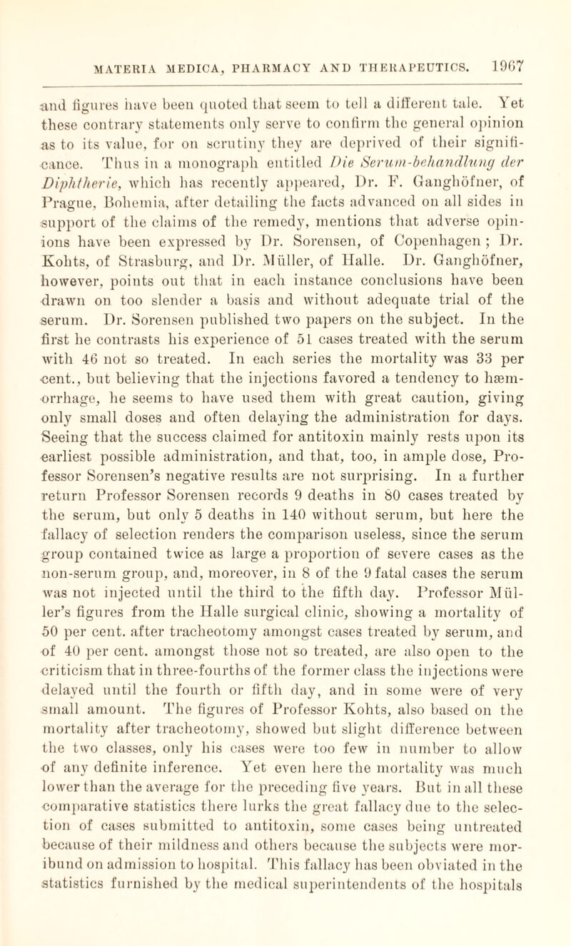 and figures have been quoted that seem to tell a different tale. \ et these contrary statements only serve to confirm the general opinion as to its value, for on scrutiny they are deprived of their signifi¬ cance. Thus in a monograph entitled Die Serum-behandlitng der Diphtheric, which has recently appeared, Dr. F. Ganghofner, of Prague, Bohemia, after detailing the facts advanced on all sides in support of the claims of the remedy, mentions that adverse opin¬ ions have been expressed by Dr. Sorensen, of Copenhagen ; Dr. Kohts, of Strasburg, and Dr. Muller, of Halle. Dr. Ganghofner, however, points out that in each instance conclusions have been drawn on too slender a basis and without adequate trial of the serum. Dr. Sorensen published two papers on the subject. In the first he contrasts his experience of 51 cases treated with the serum with 46 not so treated. In each series the mortality was 33 per cent., but believing that the injections favored a tendency to haem¬ orrhage, he seems to have used them with great caution, giving only small doses aud often delaying the administration for days. Seeing that the success claimed for antitoxin mainly rests upon its earliest possible administration, and that, too, in ample dose, Pro¬ fessor Sorensen’s negative results are not surprising. In a further return Professor Sorensen records 9 deaths in SO cases treated by the serum, but only 5 deaths in 140 without serum, but here the fallacy of selection renders the comparison useless, since the serum group contained twice as large a proportion of severe cases as the non-serum group, and, moreover, in 8 of the 9 fatal cases the serum was not injected until the third to the fifth day. Professor Mul¬ ler’s figures from the Iialle surgical clinic, showing a mortality of 50 per cent, after tracheotomy amongst cases treated by serum, and of 40 per cent, amongst those not so treated, are also open to the criticism that in three-fourths of the former class the injections were delayed until the fourth or fifth day, and in some were of very small amount. The figures of Professor Kohts, also based on the mortality after tracheotomy, showed but slight difference between the two classes, only his cases were too few in number to allow of any definite inference. Yet even here the mortality was much lower than the average for the preceding five years. But in all these comparative statistics there lurks the great fallacy due to the selec¬ tion of cases submitted to antitoxin, some cases being untreated because of their mildness and others because the subjects were mor¬ ibund on admission to hospital. This fallacy has been obviated in the statistics furnished by the medical superintendents of the hospitals