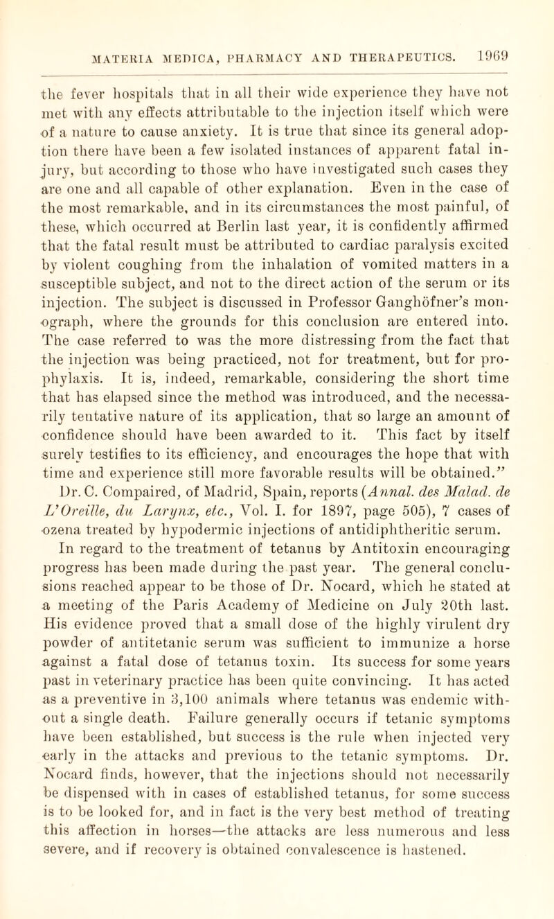 the fever hospitals that in all their wide experience they have not met with any effects attributable to the injection itself which were of a nature to cause anxiety. It is true that since its general adop¬ tion there have been a few isolated instances of apparent fatal in¬ jury, but according to those who have investigated such cases they are one and all capable of other explanation. Even in the case of the most remarkable, and in its circumstances the most painful, of these, which occurred at Berlin last year, it is confidently affirmed that the fatal result must be attributed to cardiac paralysis excited by violent coughing from the inhalation of vomited matters in a susceptible subject, and not to the direct action of the serum or its injection. The subject is discussed in Professor Ganghofner’s mon¬ ograph, where the grounds for this conclusion are entered into. The case referred to was the more distressing from the fact that the injection was being practiced, not for treatment, but for pro¬ phylaxis. It is, indeed, remarkable, considering the short time that has elapsed since the method was introduced, and the necessa¬ rily tentative nature of its application, that so large an amount of confidence should have been awarded to it. This fact by itself surely testifies to its efficiency, and encourages the hope that with time and experience still more favorable results will be obtained.” Dr. C. Compaired, of Madrid, Spain, reports (Annal. des Malad. de L’Oreille, du Larynx, etc., Vol. I. for 1897, page 505), 7 cases of ■ozena treated by hypodermic injections of antidiphtheritic serum. In regard to the treatment of tetanus by Antitoxin encouraging progress has been made during the past year. The general conclu¬ sions reached appear to be those of Dr. Nocard, which he stated at a meeting of the Paris Academy of Medicine on July 20th last. His evidence proved that a small dose of the highly virulent dry powder of antitetanic serum was sufficient to immunize a horse against a fatal dose of tetanus toxin. Its success for some years past in veterinary practice has been quite convincing. It has acted as a preventive in 3,100 animals where tetanus was endemic with¬ out a single death. Failure generally occurs if tetanic symptoms have been established, but success is the rule when injected very early in the attacks and previous to the tetanic symptoms. Dr. Nocard finds, however, that the injections should not necessarily be dispensed with in cases of established tetanus, for some success is to be looked for, and in fact is the very best method of treating this affection in horses—the attacks are less numerous and less severe, and if recovery is obtained convalescence is hastened.