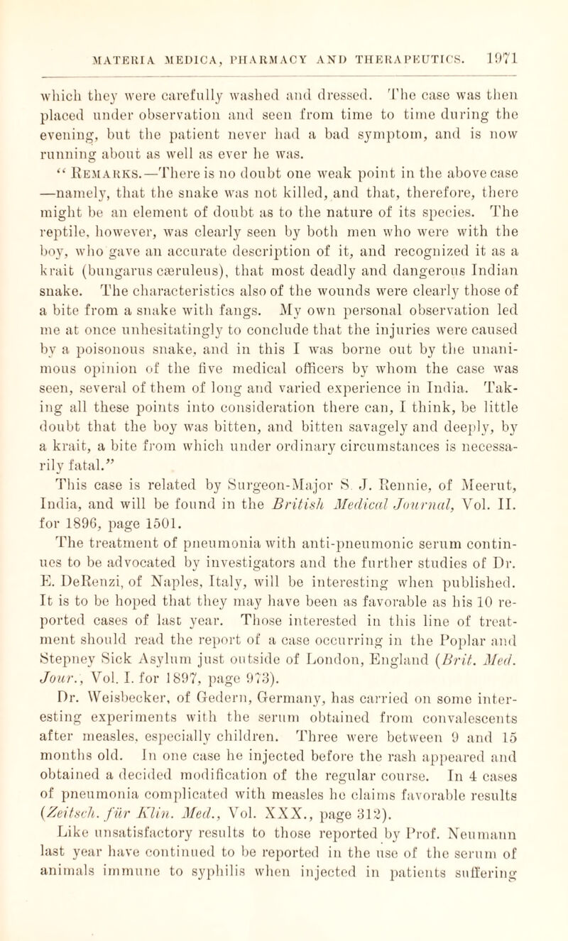 which they were carefully washed and dressed. The case was then placed under observation and seen from time to time during the evening, but the patient never had a bad symptom, and is now running about as well as ever he was. “ Remarks.—There is no doubt one weak point in the above case —namely, that the snake was not killed, and that, therefore, there might be an element of doubt as to the nature of its species. The reptile, however, was clearly seen by both men who were with the boy, who gave an accurate description of it, and recognized it as a krait (bungarus caeruleus), that most deadly and dangerous Indian snake. The characteristics also of the wounds were clearly those of a bite from a snake with fangs. My own personal observation led me at once unhesitatingly to conclude that the injuries were caused by a poisonous snake, and in this I was borne out by the unani¬ mous opinion of the five medical officers by whom the case was seen, several of them of long and varied experience in India. Tak¬ ing all these points into consideration there can, I think, be little doubt that the boy was bitten, and bitten savagely and deeply, by a krait, a bite from which under ordinary circumstances is necessa¬ rily fatal.” This case is related by Surgeon-Major S. J. Rennie, of Meerut, India, and will be found in the British Medical Journal, Vol. II. for 1896, page 1501. The treatment of pneumonia with anti-pneumonic serum contin¬ ues to be advocated by investigators and the further studies of Dr. E. DeRenzi, of Naples, Italy, will be interesting when published. It is to be hoped that they may have been as favorable as his 10 re¬ ported cases of last year. Those interested in this line of treat¬ ment should read the report of a case occurring in the Poplar and Stepney Sick Asylum just outside of London, England (Brit. Med. Jour., Vol. I. for 1897, page 973). Dr. Weisbecker, of Gedern, Germany, has carried on some inter¬ esting experiments with the serum obtained from convalescents after measles, especially children. Three were between 9 and 15 months old. In one case he injected before the rash appeared and obtained a decided modification of the regular course. In 4 cases of pneumonia complicated with measles he claims favorable results (Zeitsch. fur Klin. Med., Vol. XXX., page 312). Like unsatisfactory results to those reported by Prof. Neumann last year have continued to be reported in the use of the serum of animals immune to syphilis when injected in patients suffering