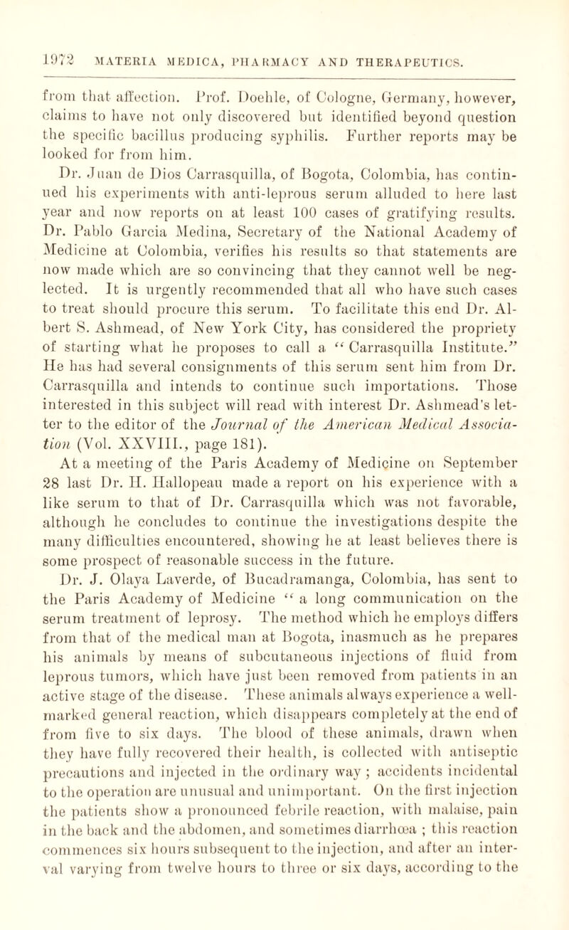 from that affection. Prof. Doehle, of Cologne, Germany, however, claims to have not only discovered but identified beyond question the specific bacillus producing syphilis. Further reports may be looked for from him. Dr. Juan de Dios Carrasquilla, of Bogota, Colombia, has contin¬ ued his experiments with anti-leprous serum alluded to here last year and now reports on at least 100 cases of gratifying results. Dr. Pablo Garcia Medina, Secretary of the National Academy of Medicine at Colombia, verifies his results so that statements are now made which are so convincing that they cannot well be neg¬ lected. It is urgently recommended that all who have such cases to treat should procure this serum. To facilitate this end Dr. Al¬ bert S. Ashmead, of New York City, has considered the propriety of starting what he proposes to call a “ Carrasquilla Institute.” He has had several consignments of this serum sent him from Dr. Carrasquilla and intends to continue such importations. Those interested in this subject will read with interest Dr. Ashinead's let¬ ter to the editor of the Journal of the American Medical Associa¬ tion (Vol. XXVIII., page 181). At a meeting of the Paris Academy of Medicine on September 28 last Dr. II. Ilallopeau made a report on his experience with a like serum to that of Dr. Carrasquilla which was not favorable, although he concludes to continue the investigations despite the many difficulties encountered, showing lie at least believes there is some prospect of reasonable success in the future. Dr. J. Olaya Laverde, of Bucadramanga, Colombia, has sent to the Paris Academy of Medicine “ a long communication on the serum treatment of leprosy. The method which he employs differs from that of the medical man at Bogota, inasmuch as he prepares his animals by means of subcutaneous injections of fluid from leprous tumors, which have just been removed from patients in an active stage of the disease. These animals always experience a well- marked general reaction, which disappears completely at the end of from live to six days. The blood of these animals, drawn when they have fully recovered their health, is collected with antiseptic precautions and injected in the ordinary way ; accidents incidental to the operation are unusual and unimportant. On the first injection the patients show a pronounced febrile reaction, with malaise, pain in the back and the abdomen, and sometimes diarrhoea ; this reaction commences six hours subsequent to the injection, and after an inter¬ val varying from twelve hours to three or six days, according to the