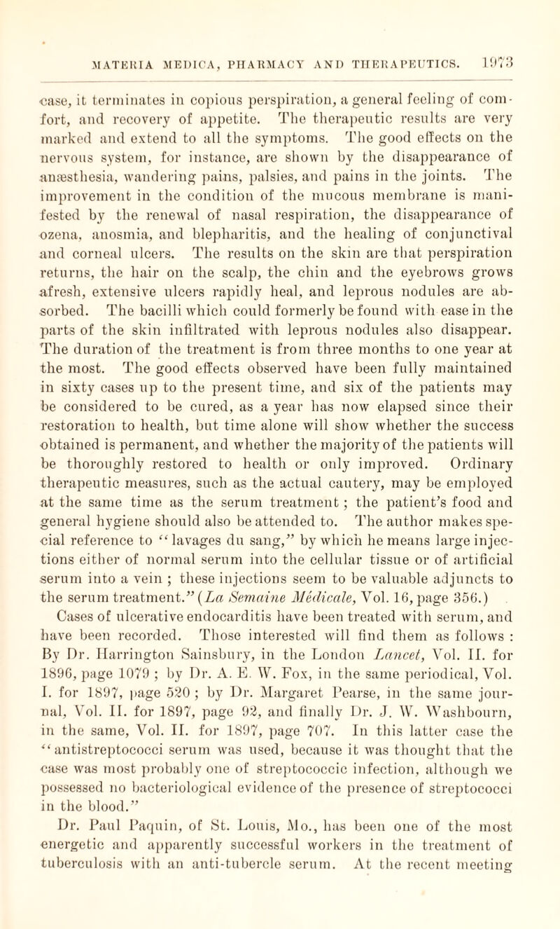case, it terminates in copious perspiration, a general feeling of com¬ fort, and recovery of appetite. The therapeutic results are very marked and extend to all the symptoms. The good elfects on the nervous system, for instance, are shown by the disappearance of anaesthesia, wandering pains, palsies, and pains in the joints. The improvement in the condition of the mucous membrane is mani¬ fested by the renewal of nasal respiration, the disappearance of ozena, anosmia, and blepharitis, and the healing of conjunctival and corneal ulcers. The results on the skin are that perspiration returns, the hair on the scalp, the chin and the eyebrows grows afresh, extensive ulcers rapidly heal, and leprous nodules are ab¬ sorbed. The bacilli which could formerly be found with ease in the parts of the skin infiltrated with leprous nodules also disappear. The duration of the treatment is from three months to one year at the most. The good elfects observed have been fully maintained in sixty cases up to the present time, and six of the patients may be considered to be cured, as a year has now elapsed since their restoration to health, but time alone will show whether the success obtained is permanent, and whether the majority of the patients will be thoroughly restored to health or only improved. Ordinary therapeutic measures, such as the actual cautery, may be employed at the same time as the serum treatment; the patient’s food and general hygiene should also be attended to. The author makes spe¬ cial reference to “lavages du sang,” by which he means large injec¬ tions either of normal serum into the cellular tissue or of artificial serum into a vein ; these injections seem to be valuable adjuncts to the serum treatment.” (La Semaine Medicate, Vol. 16, page 356.) Cases of ulcerative endocarditis have been treated with serum, and have been recorded. Those interested will find them as follows : By Dr. Harrington Sainsbury, in the London Lancet, Vol. II. for 1896, page 1079 ; by Dr. A. E. W. Fox, in the same periodical, Vol. I. for 1897, page 520 ; by Dr. Margaret Pearse, in the same jour¬ nal, Vol. II. for 1897, page 92, and finally Dr. J. W. Washbourn, in the same, Vol. II. for 1897, page 707. In this latter case the “antistreptococci serum was used, because it was thought that the case was most probably one of streptococcic infection, although we possessed no bacteriological evidence of the presence of streptococci in the blood.” Dr. Paul Paquin, of St. Louis, Mo., has been one of the most energetic and apparently successful workers in the treatment of tuberculosis with an anti-tubercle serum. At the recent meeting