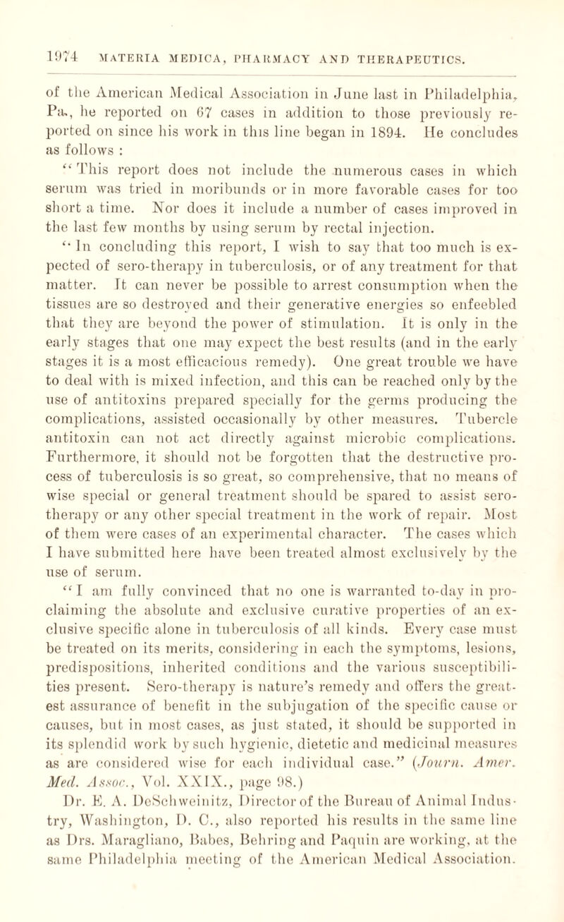 of the American Medical Association in June last in Philadelphia, Pa., he reported on 67 cases in addition to those previously re¬ ported on since his work in this line began in 1894. lie concludes as follows : “ This report does not include the numerous cases in which serum was tried in moribunds or in more favorable cases for too short a time. Nor does it include a number of cases improved in the last few months by using serum by rectal injection. In concluding this report, I wish to say that too much is ex¬ pected of sero-therapy in tuberculosis, or of any treatment for that matter. It can never be possible to arrest consumption when the tissues are so destroyed and their generative energies so enfeebled that they are beyond the power of stimulation. It is only in the early stages that one may expect the best results (and in the early stages it is a most efficacious remedy). One great trouble we have to deal with is mixed infection, and this can be reached only by the use of antitoxins prepared specially for the germs producing the complications, assisted occasionally by other measures. Tubercle antitoxin can not act directly against microbic complications. Furthermore, it should not be forgotten that the destructive pro¬ cess of tuberculosis is so great, so comprehensive, that no means of wise special or general treatment should be spared to assist sero¬ therapy or any other special treatment in the work of repair. Most of them were cases of an experimental character. The cases which I have submitted here have been treated almost exclusively by the use of serum. “ I am fully convinced that no one is warranted to-day in pro¬ claiming the absolute and exclusive curative properties of an ex¬ clusive specific alone in tuberculosis of all kinds. Every case must be treated on its merits, considering in each the symptoms, lesions, predispositions, inherited conditions and the various susceptibili¬ ties present. Sero-therapy is nature’s remedy and otters the great¬ est assurance of benefit in the subjugation of the specific cause or causes, but in most cases, as just stated, it should be supported in its splendid work by such hygienic, dietetic and medicinal measures as are considered wise for each individual case.” (Journ. Amer. Med. Assoc., Vol. XXIX., page 98.) Dr. E. A. DeSchweinitz, Director of the Bureau of Animal Indus¬ try, Washington, D. C., also reported his results in the same line as Drs. Maragliano, Babes, Behring and Paquin are working, at the same Philadelphia meeting of the American Medical Association.