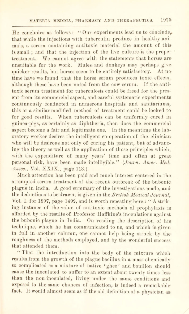 He concludes as follows : “Our experiments lead us to conclude,, that while the injections with tuberculin produce in healthy ani¬ mals, a serum containing antitoxic material the amount of this is small ; and that the injection of the live culture is the proper treatment. We cannot agree with the statements that horses are unsuitable for the work. Mules and donkeys may perhaps give quicker results, but horses seem to be entirely satisfactory. At no¬ time have we found that the horse serum produces toxic effects, although these have been noted from the cow serum. If the anti¬ toxic serum treatment for tuberculosis could be freed for the pres¬ ent from its commercial aspect, and careful systematic experiments continuously conducted in numerous hospitals and sanitariums, this or a similar modified method of treatment could be looked to for good results. When tuberculosis can be uniformly cured in guinea-pigs, as certainly as diphtheria, then does the commercial aspect become a fair and legitimate one. In the meantime the lab¬ oratory worker desires the intelligent co-operation of the clinician who will be desirous not only of curing his patient, but of advanc¬ ing the theory as well as the application of those principles which, Avith the expenditure of many years’ time and often at great personal risk, have been made intelligible.” (Journ. Amer. Med. Assoc., Vol. XXIX., page 113.) Much attention has been paid and much interest centered in the attempted serum treatment of the recent outbreak of the bubonic plague in India. A good summary of the investigations made, and the deductions to be drawn, is given in the British Medical Journal, Vol. 1. for 1897, page 1492, and is worth repeating here : “ A strik¬ ing instance of the value of antitoxic methods of prophylaxis is afforded by the results of Professor Haffkine’s inoculations against the bubonic plague in India. On reading the description of his technique, which he has communicated to us, and which is given in full in another column, one cannot help being struck by the roughness of the methods employed, and by the wonderful success that attended them. “That the introduction into the body of the mixture which results from the growth of the plague bacillus in a mass chemically so complicated as a mixture of native ‘ghee’ and bouillon should cause the inoculated to suffer to an extent about twenty times less than the non-inoculated, living under the same conditions and exposed to the same chances of infection, is indeed a remarkable fact. It would almost seem as if the old definition of a physician as