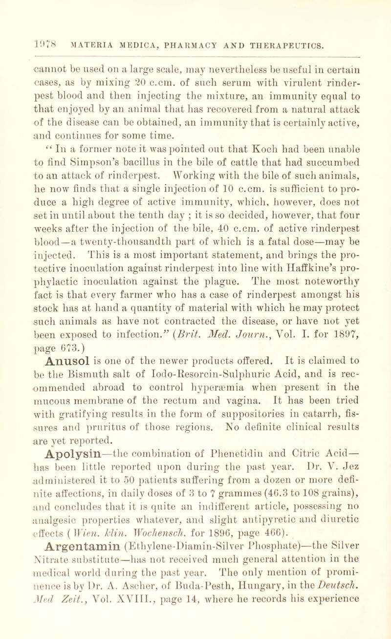 cannot be used on a large scale, may nevertheless be useful in certain cases, as by mixing 20 c.cm. of such serum with virulent rinder¬ pest blood and then injecting the mixture, an immunity equal to that enjoyed by an animal that has recovered from a natural attack of the disease can be obtained, an immunity that is certainly active, and continues for some time. “ In a former note it was pointed out that Koch had been unable to find Simpson’s bacillus in the bile of cattle that had succumbed to an attack of rinderpest. Working with the bile of such animals, he now finds that a single injection of 10 c.cm. is sufficient to pro¬ duce a high degree of active immunity, which, however, does not set in until about the tenth day ; it is so decided, however, that four weeks after the injection of the bile, 40 c.cm. of active rinderpest blood—a twenty-thousandth part of which is a fatal dose—may be injected. This is a most important statement, and brings the pro¬ tective inoculation against rinderpest into line with Ilaffkine’s pro¬ phylactic inoculation against the plague. The most noteworthy fact is that every farmer who has a case of rinderpest amongst his stock has at hand a quantity of material with which he may protect such animals as have not contracted the disease, or have not yet been exposed to infection.” {Brit. Med. Journ., Yol. I. for 1897, page 673.) AllUSOl is one of the newer products offered. It is claimed to be the Bismuth salt of Iodo-Resorcin-Sulphuric Acid, and is rec¬ ommended abroad to control hyperasmia when present in the mucous membrane of the rectum and vagina. It has been tried with gratifying results in the form of suppositories in catarrh, fis¬ sures and pruritus of those regions. No definite clinical results are yet reported. Apolysin—the combination of Phenetidin and Citric Acid — lias been little reported upon during the past year. Dr. V. Jez administered it to 50 patients suffering from a dozen or more defi¬ nite affections, in daily doses of 3 to 7 grammes (46.3 to 108 grains), and concludes that it is quite an indifferent article, possessing no analgesic properties whatever, and slight antipyretic and diuretic effects ( Wien. klin. Wochensch. for 1896, page 466). Argentamin (Ethylene-Diamin-Silver Phosphate)—the Silver Nitrate substitute—has not received much general attention in the medical world during the past year. Tho only mention of promi¬ nence is by Dr. A. Ascher, of Buda-Pesth, Hungary, in the Deutsch. Med Zeit., Vol. XVI11., page 14, where he records his experience