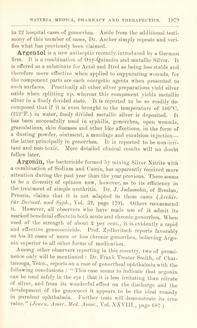 in 22 hospital cases of gonorrhea. Aside from the additional testi¬ mony of this number of cases, Dr. Ascher simply repeats and veri¬ fies what has previously been claimed. Argentol is a new antiseptic recently introduced by a German firm. It is a combination of Oxy-Quinolin and metallic Silver. It is offered as a substitute for Actol and Itrol as being less stable and therefore more effective when applied to suppurating wounds, for the component parts are each energetic agents when presented to such surfaces. Practically all other silver preparations yield silver oxide when splitting up, whereas this component yields metallic silver in a finely divided state. It is reported to be so readily de¬ composed that if it is even brought to the temperature of 100°C. (212°F.) in water, finely divided metallic silver is deposited. It has been successfully used in syphilis, gonorrhea, open wounds, granulations, skin diseases and other like affections, in the form of a dusting powder, ointment, a mucilage and emulsion injection— the latter principally in gonorrhea. It is reported to be non-irri¬ tant and non-toxic. More detailed clinical results will no doubt follow later. Argonin, the bactericide formed by mixing Silver Nitrite with a combination of Sodium and Casein, has apparently received more attention during the past year than the year previous. There seems to be a diversity of opinion now, however, as to its efficiency in the treatment of simple urethritis. Dr. J. Jadassohn, of Breslau, Prussia, claims that it is not adapted in these cases (Arclnv. fill Dermat. und Sypli., A ol. 32, page 179). Others recommend it. However, all observers who have made use of it admit its marked beneficial effects in both acute and chronic gonorrhea. When used of the strength of about 2 per cent., it is evidently a rapid and effective gonococcicide. Prof. Zydlovitsch reports favorably on his 33 cases of more or less chronic gonorrhea, believing Aldo¬ nin superior to all other forms of medication. Among other observers reporting in this country, two of promi¬ nence only will be mentioned : Dr. Frank Trester Smith, of Chat¬ tanooga, Tenn., reports on a case of gonorrheal ophthalmia with the following conclusions : “This case seems to indicate that argonin can be used safely in the eye ; that it is less irritating than nitrate of silver, and from its wonderful effect on the discharge and the development of the gonococci it appears to be the ideal remedy in purulent ophthalmia. Further tests will demonstrate its true value.” {Journ. Amer. Med. Assoc., Vol. XXVIII., page GS7.)