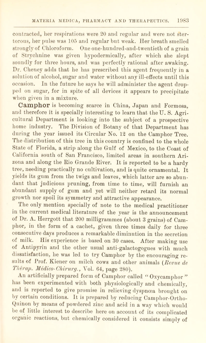 contracted, her respirations were 20 and regular and were not ster¬ torous, her pulse was 105 and regular but weak. Her breath smelled strongly of Chloroform. One one-hundred-and-twentieth of a grain of Strychnine was given hypodermically, after which she slept soundly for three hours, and was perfectly rational after awaking. Dr. Cheney adds that he has prescribed this agent frequently in a solution of alcohol, sugar and water without any ill-effects until this occasion. In the future he says he will administer the agent drop¬ ped on sugar, for in spite of all devices it appears to precipitate when given in a mixture. Camphor is becoming scarce in China, Japan and Formosa, and therefore it is specially interesting to learn that the U. S. Agri¬ cultural Department is looking into the subject of a prospective home industry. The Division of Botany of that Department has during the year issued its Circular No. 12 on the Camphor Tree. The distribution of this tree in this country is confined to the whole State of Florida, a strip along the Gulf of Mexico, to the Coast of California south of San Francisco, limited areas in southern Ari¬ zona and along the Rio Grande River. It is reported to be a hardy tree, needing practically no cultivation, and is quite ornamental. It yields its gum from the twigs and leaves, which latter are so abun¬ dant that judicious pruning, from time to time, will furnish an abundant supply of gum and yet will neither retard its normal growth nor spoil its symmetry and attractive appearance. The only mention specially of note to the medical practitioner in the current medical literature of the year is the announcement of Dr. A. Herrgott that 200 milligrammes (about 3 grains) of Cam¬ phor, in the form of a cachet, given three times daily for three consecutive days produces a remarkable diminution in the secretion of milk. His experience is based on 30 cases. After making use of Antipyrin and the other usual anti-galactogogues with much dissatisfaction, he was led to try Camphor bv the encouraging re¬ sults of Prof. Kiener on milch cows and other animals (Revue de Thera}). Medico-Chirurg., Yol. 64, page 280). An artificially prepared form of Camphor called “ Oxycamplior ” has been experimented with both physiologically and chemically, and is reported to give promise in relieving dyspnoea brought on by certain conditions. It is prepared by reducing Camphor-Ortho- Quinon by means of powdered zinc and acid in a way which would be of little interest to describe here on account of its complicated organic reactions, but chemically considered it consists simplv of