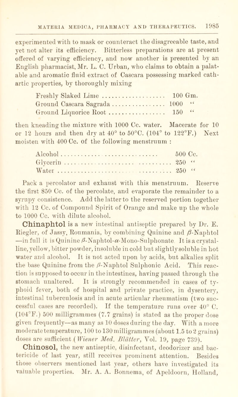 experimented with to mask or counteract the disagreeable taste, and yet not alter its efficiency. Bitterless preparations are at present offered of varying efficiency, and now another is presented by an English pharmacist, Mr. L. C. Urban, who claims to obtain a palat¬ able and aromatic fluid extract of Cascara possessing marked cath¬ artic properties, by thoroughly mixing Freshly Slaked Lime. 100 Gm. Ground Cascara Sagrada. 1000 “ Ground Liquorice Boot. 150 “ then kneading the mixture with 1000 Cc. water. Macerate for 10 or 12 hours and then dry at 40° to 50°C. (104° to 122°F.) Next moisten with 400 Cc. of the following menstruum : Alcohol. 500 Cc. Glycerin. 250 “ Water. 250 “ Pack a percolator and exhaust with this menstruum. Reserve the first 850 Cc. of the percolate, and evaporate the remainder to a syrupy consistence. Add the latter to the reserved portion together with 12 Cc. of Compound Spirit of Orange and make up the whole to 1000 Cc. with dilute alcohol. Chinaplltol is a new intestinal antiseptic prepared by Dr. E. Riegler, of Jassy, Roumania, by combining Quinine and /3-Naphtol —in full it is Quinine/ANaphtol-or-Mono-Sulphonate It is a crystal¬ line, yellow, bitter powder, insoluble in cold but slightly soluble in hot water and alcohol. It is not acted upon by acids, but alkalies split the base Quinine from the /1-Naphtol Sulphonic Acid. This reac¬ tion is supposed to occur in the intestines, having passed through the stomach unaltered. It is strongly recommended in cases of ty- plioid fever, both of hospital and private practice, in dysentery, intestinal tuberculosis and in acute articular rheumatism (two suc¬ cessful cases are recorded). If the temperature runs over 40° C. (104°F.) 500 milligrammes (7.7 grains) is stated as the proper dose given frequently—as many as 10 doses during the day. With a more moderate temperature, 100 to 130 milligrammes (about 1.5 to 2 grains) doses are sufficient (Wiener Med. Blatter, Vol. 19, page 739). Cllinosol, the new antiseptic, disinfectant, deodorizer and bac¬ tericide of last year, still receives prominent attention. Besides those observers mentioned last year, others have investigated its valuable properties. Mr. A. A. Bonnema, of Apeldoorn, Holland,