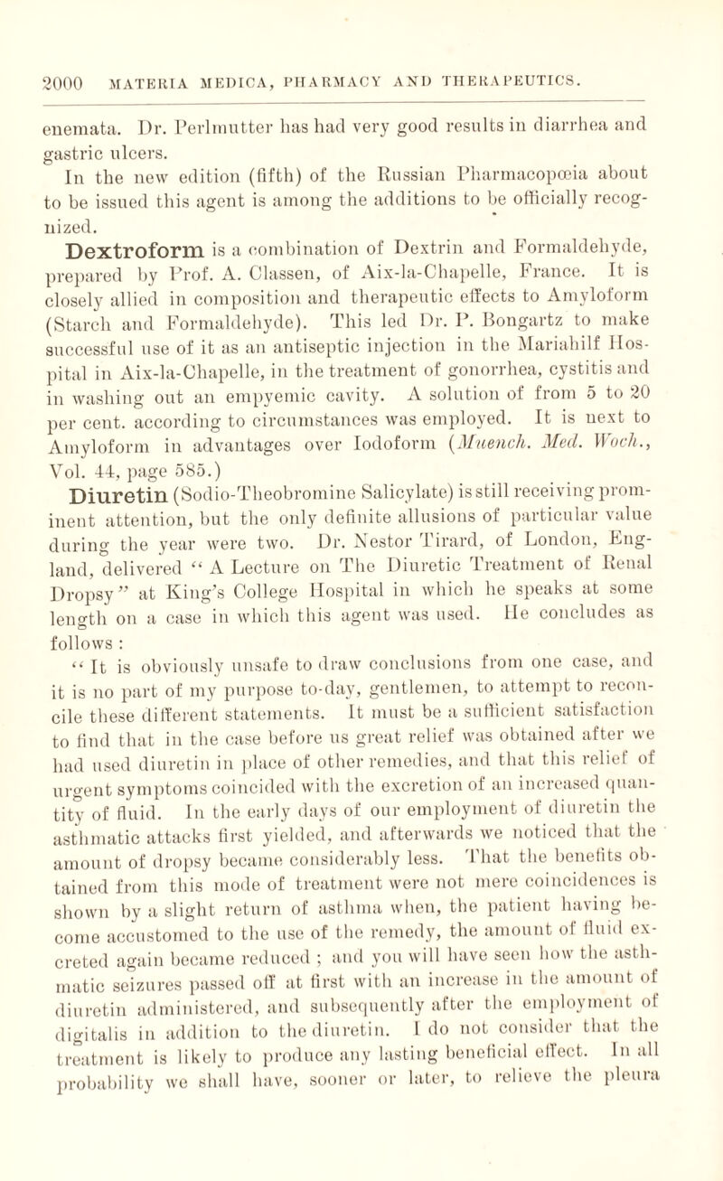 enemata. Dr. Perlmutter has had very good results in diarrhea and gastric ulcers. In the new edition (fifth) of the Russian Pharmacopoeia about to be issued this agent is among the additions to be officially recog¬ nized. Dextroform is a combination of Dextrin and Formaldehyde, prepared by Prof. A. Classen, of Aix-la-C'hapelle, France. It is closely allied in composition and therapeutic effects to Amyloform (Starch and Formaldehyde). This led Dr. P. Bongartz to make successful use of it as an antiseptic injection in the Mariahilf Hos¬ pital in Aix-la-Chapelle, in the treatment of gonorrhea, cystitis and in washing out an empyemic cavity. A solution of from 5 to 20 per cent, according to circumstances was employed. It is next to Amyloform in advantages over Iodoform (Muench. Med. Wocli., Vol. 44, page 585.) Diuretin (Sodio-Theobromine Salicylate) is still receiving prom¬ inent attention, but the only definite allusions of particular value during the year were two. Dr. Nestor Tirard, of London, Lng- land, delivered “ A Lecture on The Diuretic Treatment of Renal Dropsy” at King’s College Hospital in which he speaks at some length on a case in which this agent was used, lie concludes as follows : “ it is obviously unsafe to draw conclusions from one case, and it is no part of my purpose to-day, gentlemen, to attempt to recon¬ cile these different statements. It must be a sufficient satisfaction to find that in the case before us great relief was obtained after we had used diuretin in place of other remedies, and that this relief of urgent symptoms coincided with the excretion of an increased quan¬ tity of fluid. In the early days of our employment of diuretin the asthmatic attacks first yielded, and afterwards we noticed that the amount of dropsy became considerably less. That the benefits ob¬ tained from this mode of treatment were not mere coincidences is shown by a slight return of asthma when, the patient having be¬ come accustomed to the use of the remedy, the amount of fluid ex¬ creted again became reduced ; and you will have seen how the asth¬ matic seizures passed off at first with an increase in the amount of diuretin administered, and subsequently after the employment of digitalis in addition to the diuretin. Ido not consider that the treatment is likely to produce any lasting beneficial effect. In all probability we shall have, sooner or later, to relieve the pleura