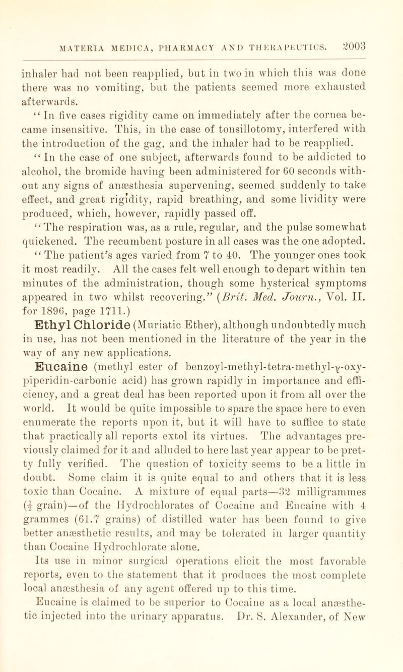 inhaler had not been reapplied, but in two in which this was done there was no vomiting, but the patients seemed more exhausted afterwards. “ In live cases rigidity came on immediately after the cornea be¬ came insensitive. This, in the case of tonsillotomy, interfered with the introduction of the gag, and the inhaler had to be reapplied. “In the case of one subject, afterwards found to be addicted to alcohol, the bromide having been administered for 60 seconds with¬ out any signs of anaesthesia supervening, seemed suddenly to take elfect, and great rigidity, rapid breathing, and some lividity were produced, which, however, rapidly passed off. “The respiration was, as a rule, regular, and the pulse somewhat quickened. The recumbent posture in all cases was the one adopted. “ The patient’s ages varied from 7 to 40. The younger ones took it most readily. All the cases felt well enough to depart within ten minutes of the administration, though some hysterical symptoms appeared in two whilst recovering.” (Brit. Med. Journ., Vol. II. for 1896, page 1711.) Ethyl Chloride (Muriatic Ether), although undoubtedly much in use, has not been mentioned in the literature of the year in the way of any new applications. Eucaine (methyl ester of benzoyl-methyl-tetra-methyl-Y-oxy- piperidin-carbonic acid) has grown rapidly in importance and effi¬ ciency, and a great deal has been reported upon it from all over the world. It would be quite impossible to spare the space here to even enumerate the reports upon it, but it will have to suffice to state that practically all reports extol its virtues. The advantages pre¬ viously claimed for it and alluded to here last year appear to be pret¬ ty fully verified. The question of toxicity seems to be a little in doubt. Some claim it is quite equal to and others that it is less toxic than Cocaine. A mixture of equal parts—32 milligrammes (4 grain)—of the 1 fydrochlorates of Cocaine and Eucaine with 4 grammes (61.7 grains) of distilled water has been found to give better anaesthetic results, and may be tolerated in larger quantity than Cocaine Ilydrochlorate alone. Its use in minor surgical operations elicit the most favorable reports, even to the statement that it produces the most complete local anaesthesia of any agent olfcred up to this time. Eucaine is claimed to be superior to Cocaine as a local anaesthe¬ tic injected into the urinary apparatus. Dr. S. Alexander, of New