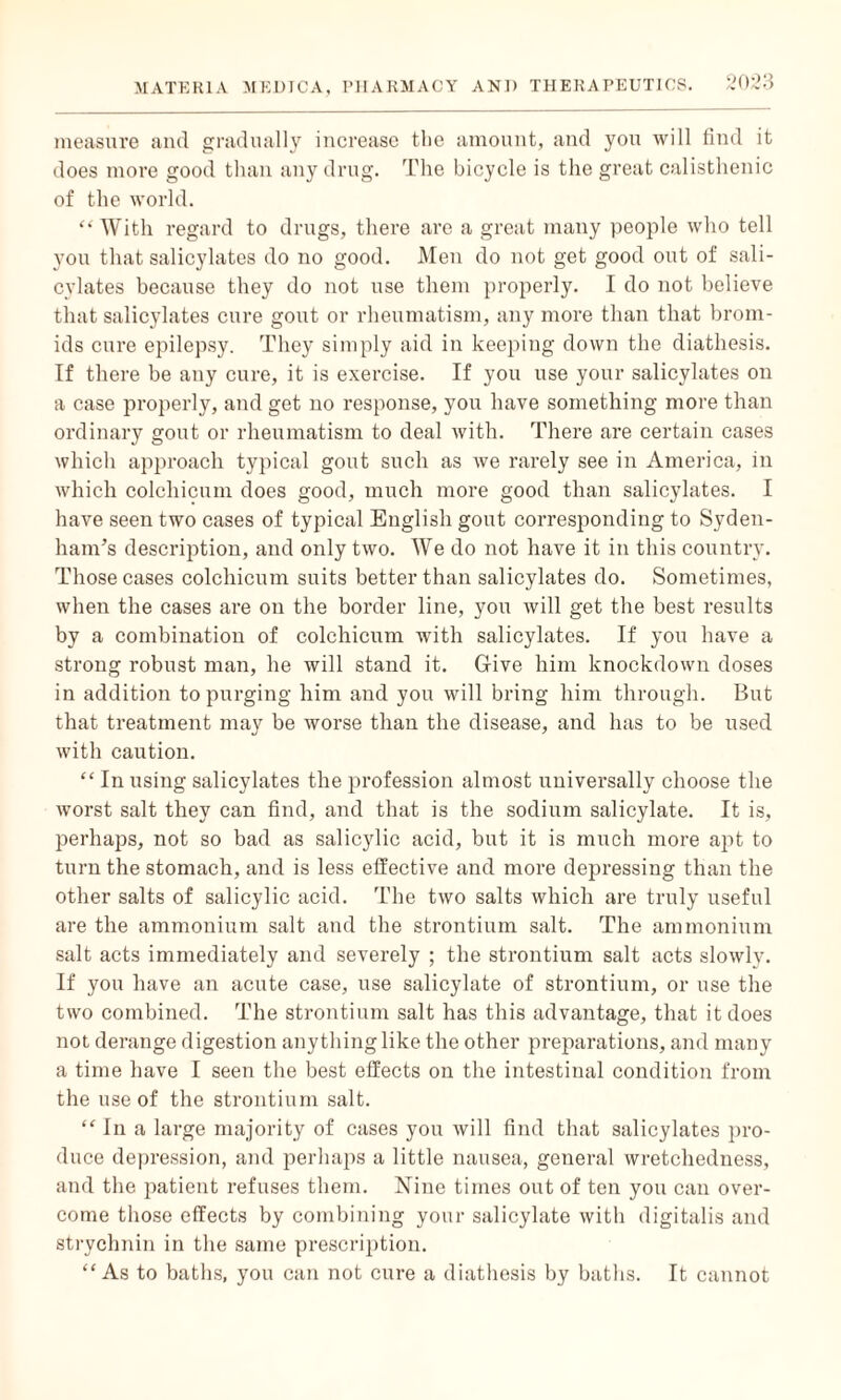 measure and gradually increase the amount, and you will find it does more good than any drug. The bicycle is the great calisthenic of the world. “ With regard to drugs, there are a great many people who tell you that salicylates do no good. Men do not get good out of sali¬ cylates because they do not use them properly. I do not believe that salicylates cure gout or rheumatism, any more than that brom- ids cure epilepsy. They simply aid in keeping down the diathesis. If there be any cure, it is exercise. If you use your salicylates on a case properly, and get no response, you have something more than ordinary gout or rheumatism to deal with. There are certain cases which approach typical gout such as we rarely see in America, in which colchicum does good, much more good than salicylates. I have seen two cases of typical English gout corresponding to Syden¬ ham’s description, and only two. We do not have it in this country. Those cases colchicum suits better than salicylates do. Sometimes, when the cases are on the border line, you will get the best results by a combination of colchicum with salicylates. If you have a strong robust man, he will stand it. Give him knockdown doses in addition to purging him and you will bring him through. But that treatment may be worse than the disease, and has to be used witli caution. “ In using salicylates the profession almost universally choose the worst salt they can find, and that is the sodium salicylate. It is, perhaps, not so bad as salicylic acid, but it is much more apt to turn the stomach, and is less effective and more depressing than the other salts of salicylic acid. The two salts which are truly useful are the ammonium salt and the strontium salt. The ammonium salt acts immediately and severely ; the strontium salt acts slowly. If you have an acute case, use salicylate of strontium, or use the two combined. The strontium salt has this advantage, that it does not derange digestion anything like the other preparations, and many a time have I seen the best effects on the intestinal condition from the use of the strontium salt. “ In a large majority of cases you will find that salicylates pro¬ duce depression, and perhaps a little nausea, general wretchedness, and the patient refuses them. Nine times out of ten you can over¬ come those effects by combining your salicylate with digitalis and strychnin in the same prescription. “ As to baths, you can not cure a diathesis by baths. It cannot