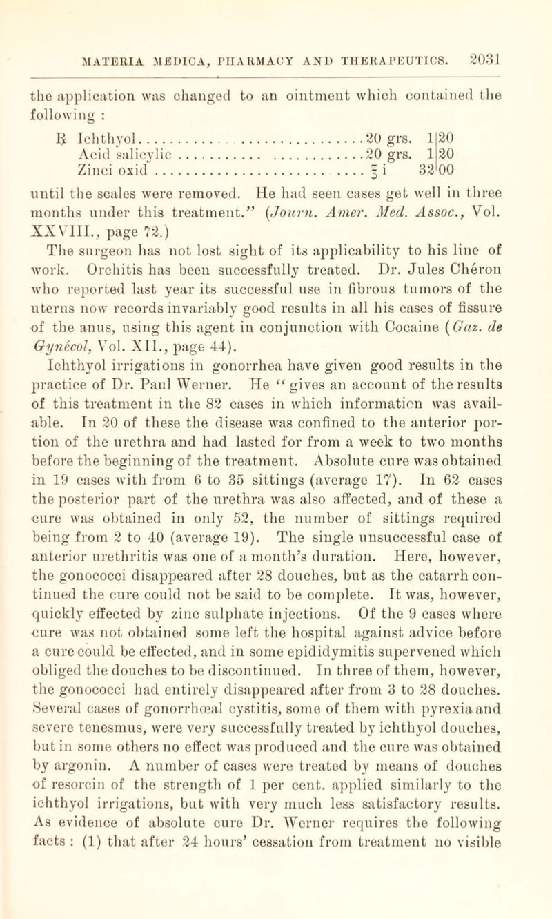 the application was changed to an ointment which contained the following : 20 grs. 1 20 20 grs. 1 20 ? i 32 00 5 Ichthyol. Acid salicylic Zinci oxid ... until the scales were removed. He had seen cases get well in three months under this treatment.” (Journ. Amer. Med. Assoc., Vol. XXVIII., page 72.) The surgeon has not lost sight of its applicability to his line of work. Orchitis has been successfully treated. Dr. Jules Cheron who reported last year its successful use in fibrous tumors of the uterus now records invariably good results in all his cases of fissure of the anus, using this agent in conjunction with Cocaine (Gaz. de Gynecol, Vol. XII., page 44). Ichthyol irrigations in gonorrhea have given good results in the practice of Dr. Paul Werner. He “ gives an account of the results of this treatment in the 82 cases in which information was avail¬ able. In 20 of these the disease was confined to the anterior por¬ tion of the urethra and had lasted for from a week to two months before the beginning of the treatment. Absolute cure was obtained in 19 cases with from 6 to 35 sittings (average 17). In 62 cases the posterior part of the urethra was also affected, and of these a cure was obtained in only 52, the number of sittings required being from 2 to 40 (average 19). The single unsuccessful case of anterior urethritis was one of a month’s duration. Here, however, the gonococci disappeared after 28 douches, but as the catarrh con¬ tinued the cure could not be said to be complete. It was, however, quickly effected by zinc sulphate injections. Of the 9 cases where cure was not obtained some left the hospital against advice before a cure could be effected, and in some epididymitis supervened which obliged the douches to be discontinued. In three of them, however, the gonococci had entirely disappeared after from 3 to 28 douches. Several cases of gonorrhoeal cystitis, some of them with pyrexia and severe tenesmus, were very successfully treated by ichthyol douches, but in some others no effect was produced and the cure was obtained by argonin. A number of cases were treated by means of douches of resorcin of the strength of 1 per cent, applied similarly to the ichthyol irrigations, but with very much less satisfactory results. As evidence of absolute cure Dr. Werner requires the following facts : (1) that after 24 hours’ cessation from treatment no visible