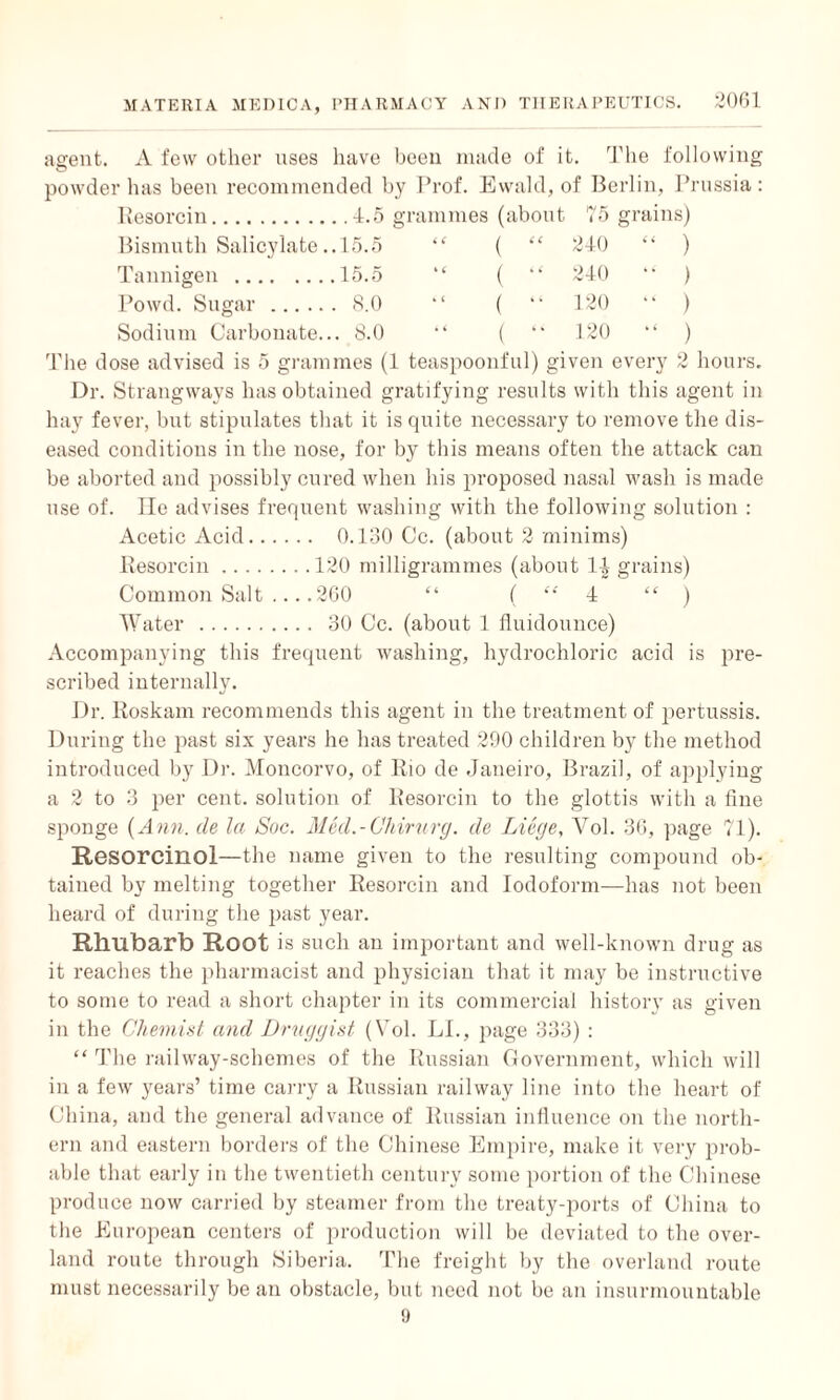 agent. A few other uses have been made of it. The following O powder has been recommended by Prof. Ewald, of Berlin, Prussia: Resorcin. . .4.5 grammes (about 75 grains) Bismuth Salicylate. .15.5 “ (  240 “ ) Tannigen. . 15.5 “ ( “ 240 “ ) Powd. Sugar . . 8.0 ( “ 120 “ ) Sodium Carbonate.. .. 8.0 ( “ 120 “ ) The dose advised is 5 grammes (1 teaspoonful) given every 2 hours. Dr. Strangways has obtained gratifying results with this agent in hay fever, but stipulates that it is quite necessary to remove the dis¬ eased conditions in the nose, for by this means often the attack can be aborted and possibly cured when his proposed nasal wash is made use of. lie advises frequent washing with the following solution : Acetic Acid. 0.130 Cc. (about 2 minims) Resorcin.120 milligrammes (about Ingrains) Common Salt .... 260 “ ( “ 4 “ ) Water . 30 Cc. (about 1 fluidounce) Accompanying this frequent washing, hydrochloric acid is pre¬ scribed internally. Dr. Roskarn recommends this agent in the treatment of pertussis. During the past six years he has treated 290 children by the method introduced by Dr. Moncorvo, of Rio de Janeiro, Brazil, of applying a 2 to 3 per cent, solution of Resorcin to the glottis with a line sponge (Ann. de la Soc. Med.-Chirurg. de Liege, Vol. 36, page 71). Resorcinol—the name given to the resulting compound ob¬ tained by melting together Resorcin and Iodoform—has not been heard of during the past year. Rhubarb Root is such an important and well-known drug as it reaches the pharmacist and physician that it may be instructive to some to read a short chapter in its commercial history as given in the Chemist and Druggist (Vol. LI., page 333) : “ The railway-schemes of the Russian Government, which will in a few years’ time carry a Russian railway line into the heart of China, and the general advance of Russian influence on the north¬ ern and eastern borders of the Chinese Empire, make it very prob¬ able that early in the twentieth century some portion of the Chinese produce now carried by steamer from the treaty-ports of China to the European centers of production will be deviated to the over¬ land route through Siberia. The freight by the overland route must necessarily be an obstacle, but need not be an insurmountable 9