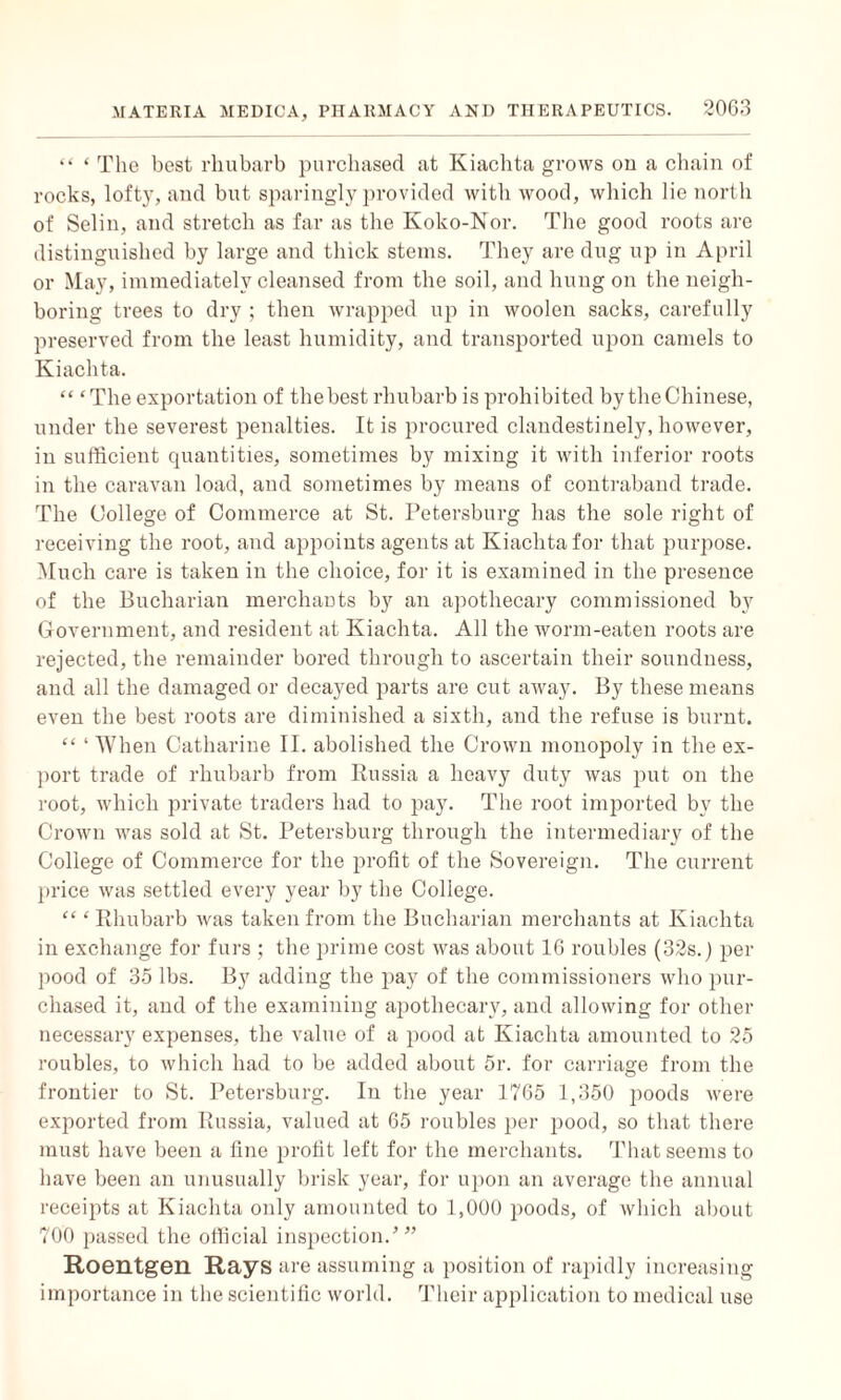 “ ‘ The best rhubarb purchased at Kiachta grows on a chain of rocks, lofty, and but sparingly provided with wood, which lie north of Selin, and stretch as far as the Koko-Nor. The good roots are distinguished by large and thick steins. They are dug up in April or May, immediately cleansed from the soil, and hung on the neigh¬ boring trees to dry ; then wrapped up in woolen sacks, carefully preserved from the least humidity, and transported upon camels to Kiachta. “ ‘The exportation of the best rhubarb is prohibited by the Chinese, under the severest penalties. It is procured clandestinely, however, in sufficient quantities, sometimes by mixing it with inferior roots in the caravan load, and sometimes by means of contraband trade. The College of Commerce at St. Petersburg has the sole right of receiving the root, and appoints agents at Kiachta for that purpose. Much care is taken in the choice, for it is examined in the presence of the Bucharian merchants by an apothecary commissioned by Government, and resident at Kiachta. All the worm-eaten roots are rejected, the remainder bored through to ascertain their soundness, and all the damaged or decayed parts are cut away. By these means even the best roots are diminished a sixth, and the refuse is burnt. “ ‘ When Catharine II. abolished the Crown monopoly in the ex¬ port trade of rhubarb from Russia a heavy duty was put on the root, which private traders had to pay. The root imported by the Crown was sold at St. Petersburg through the intermediary of the College of Commerce for the profit of the Sovereign. The current price was settled every year by the College. “ ‘ Rhubarb was taken from the Bucharian merchants at Kiachta in exchange for furs ; the prime cost was about 16 roubles (32s.) per pood of 35 lbs. By adding the pay of the commissioners who pur¬ chased it, and of the examining apothecary, and allowing for other necessary expenses, the value of a pood at Kiachta amounted to 25 roubles, to which had to be added about 5r. for carriage from the frontier to St. Petersburg. In the year 1765 1,350 poods were exported from Russia, valued at 65 roubles per pood, so that there must have been a fine profit left for the merchants. That seems to have been an unusually brisk year, for upon an average the annual receipts at Kiachta only amounted to 1,000 poods, of which about 700 passed the official inspection/” Roentgen Rays are assuming a position of rapidly increasing importance in the scientific world. Their application to medical use