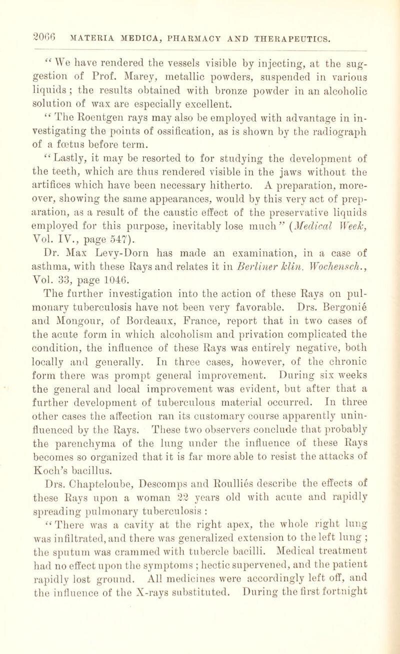 “We have rendered the vessels visible by injecting, at the sug¬ gestion of Prof. Marey, metallic powders, suspended in various liquids; the results obtained with bronze powder in an alcoholic solution of wax are especially excellent. “ The Roentgen rays may also be employed with advantage in in¬ vestigating the points of ossification, as is shown by the radiograph of a foetus before term. “ Lastly, it may be resorted to for studying the development of the teeth, which are thus rendered visible in the jaws without the artifices which have been necessary hitherto. A preparation, more¬ over, showing the same appearances, would by this very act of prep¬ aration, as a result of the caustic effect of the preservative liquids employed for this purpose, inevitably lose much” (Medical Week, Vol. IV., page 547). Dr. Max Levy-Dorn has made an examination, in a case of asthma, with these Rays and relates it in Berliner klin. Wochensch., Vol. 33, page 1046. The further investigation into the action of these Rays on pul¬ monary tuberculosis have not been very favorable. Drs. Bergonie and Mongour, of Bordeaux, France, report that in two cases of the acute form in which alcoholism and privation complicated the condition, the influence of these Rays was entirely negative, both locally and generally. In three cases, however, of the chronic form there was prompt general improvement. During six weeks the general and local improvement was evident, but after that a further development of tuberculous material occurred. In three other cases the affection ran its customary course apparently unin¬ fluenced by the Rays. These two observers conclude that probably the parenchyma of the lung under the influence of these Rays becomes so organized that it is far more able to resist the attacks of Koch’s bacillus. Drs. Chapteloube, Descoinps and Roullies describe the effects of these Rays upon a woman 22 years old with acute and rapidly spreading pulmonary tuberculosis : “There was a cavity at the right apex, the whole right lung was infiltrated, and there was generalized extension to the left lung ; the sputum was crammed with tubercle bacilli. Medical treatment had no effect upon the symptoms ; hectic supervened, and the patient rapidly lost ground. All medicines were accordingly left off, and the influence of the X-rays substituted. During the first fortnight