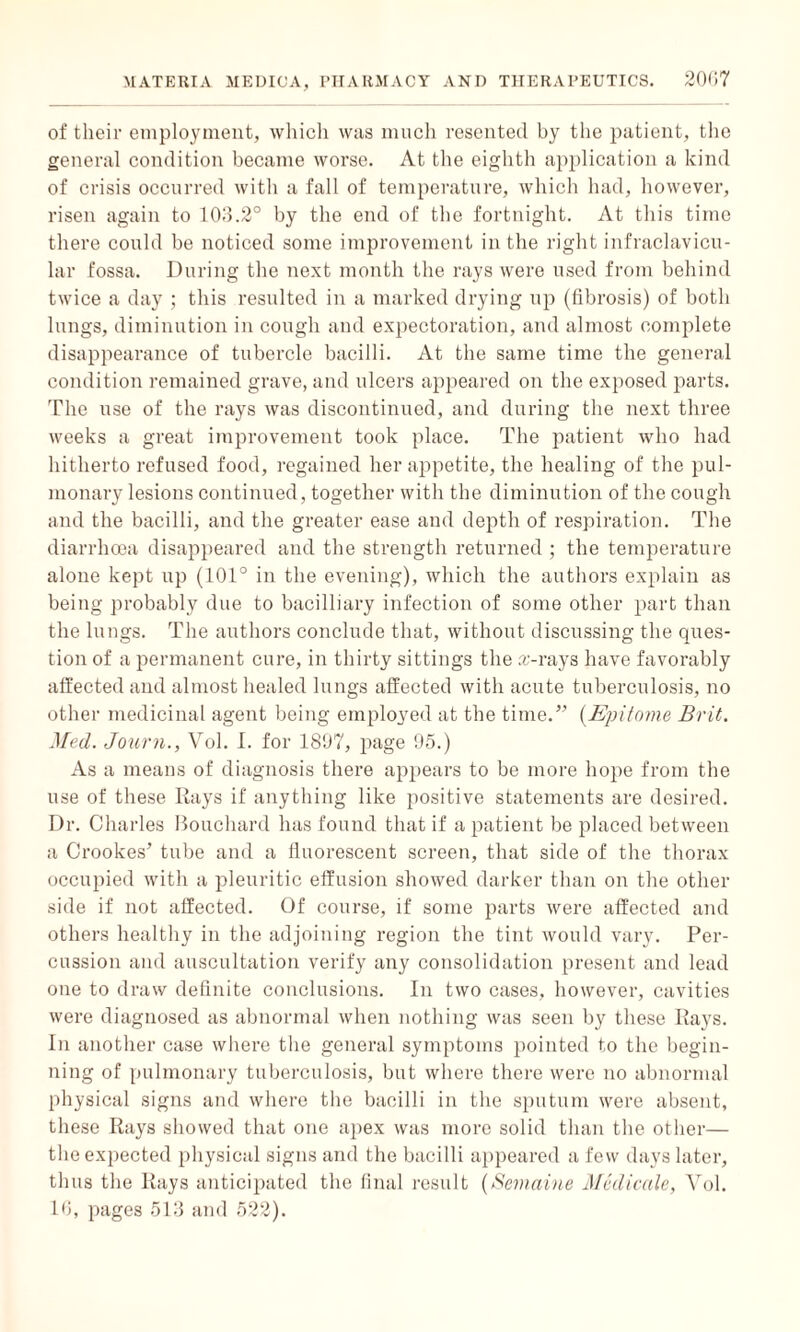 of their employment, which was much resented by the patient, the general condition became worse. At the eighth application a kind of crisis occurred with a fall of temperature, which had, however, risen again to 103.2° by the end of the fortnight. At this time there could be noticed some improvement in the right infraclavicu- lar fossa. During the next month the rays were used from behind twice a day ; this resulted in a marked drying up (fibrosis) of both lungs, diminution in cough and expectoration, and almost complete disappearance of tubercle bacilli. At the same time the general condition remained grave, and ulcers appeared on the exposed parts. The use of the rays was discontinued, and during the next three weeks a great improvement took place. The patient who had hitherto refused food, regained her appetite, the healing of the pul¬ monary lesions continued, together with the diminution of the cough and the bacilli, and the greater ease and depth of respiration. The diarrhoea disappeared and the strength returned ; the temperature alone kept up (101° in the evening), which the authors explain as being probably due to bacilliary infection of some other part than the lungs. The authors conclude that, without discussing the ques¬ tion of a permanent cure, in thirty sittings the arrays have favorably affected and almost healed lungs affected with acute tuberculosis, no other medicinal agent being employed at the time.” (Epitome Brit. Med. Journ., Vol. I. for 1807, page 95.) As a means of diagnosis there appears to be more hope from the use of these Rays if anything like positive statements are desired. Dr. Charles Bouchard has found that if a patient be placed between a Crookes’ tube and a fluorescent screen, that side of the thorax occupied with a pleuritic effusion showed darker than on the other side if not affected. Of course, if some parts were affected and others healthy in the adjoining region the tint would vary. Per¬ cussion and auscultation verify any consolidation present and lead one to draw definite conclusions. In two cases, however, cavities were diagnosed as abnormal when nothing was seen by these Rays. In another case where the general symptoms pointed to the begin¬ ning of pulmonary tuberculosis, but where there were no abnormal physical signs and where the bacilli in the sputum were absent, these Rays showed that one apex was more solid than the other— the expected physical signs and the bacilli appeared a few days later, thus the Rays anticipated the final result (Semaine Medicale, Vol. lb, pages 513 and 522).