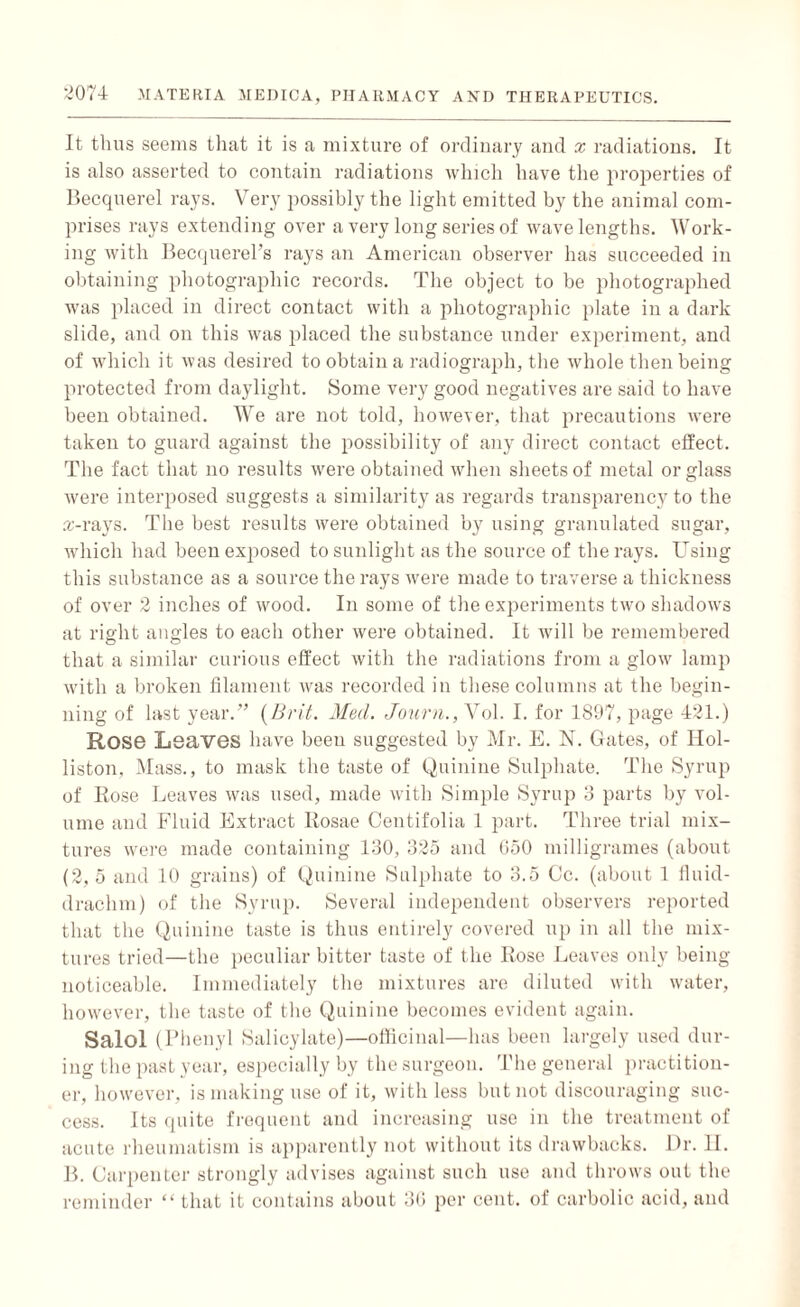 It thus seems that it is a mixture of ordinary and x radiations. It is also asserted to contain radiations which have the properties of Becquerel rays. Very possibly the light emitted by the animal com¬ prises rays extending over a very long series of wavelengths. Work¬ ing with Beccjuerel’s rays an American observer has succeeded in obtaining photographic records. The object to be photographed was placed in direct contact with a photographic plate in a dark slide, and on this was placed the substance under experiment, and of which it was desired to obtain a radiograph, the whole then being protected from daylight. Some very good negatives are said to have been obtained. We are not told, however, that precautions were taken to guard against the possibility of any direct contact effect. The fact that no results were obtained when sheets of metal or glass were interposed suggests a similarity as regards transparency to the rc-rays. The best results were obtained by using granulated sugar, which had been exposed to sunlight as the source of the rays. Using this substance as a source the rays were made to traverse a thickness of over 2 inches of wood. In some of the experiments two shadows at right angles to each other were obtained. It will be remembered that a similar curious effect with the radiations from a glow lamp with a broken filament was recorded in these columns at the begin¬ ning of last year.” [Brit. Mud. Journ., Vol. I. for 1897, page 421.) Rose Leaves have been suggested by Mr. E. N. Gates, of IIol- liston. Mass., to mask the taste of Quinine Sulphate. The Syrup of Rose Leaves was used, made with Simple Syrup 3 parts by vol¬ ume and Fluid Extract Iiosae Centifolia 1 part. Three trial mix¬ tures were made containing 130, 325 and 650 milligrames (about (2, 5 and 10 grains) of Quinine Sulphate to 3.5 Cc. (about 1 fluid- drachm) of the Syrup. Several independent observers reported that the Quinine taste is thus entirely covered up in all the mix¬ tures tried—the peculiar bitter taste of the Rose Leaves only being noticeable. Immediately the mixtures are diluted with water, however, the taste of the Quinine becomes evident again. Salol (Phenyl Salicylate)—officinal—has been largely used dur¬ ing the past year, especially by the surgeon. The general practition¬ er, however, is making use of it, with less but not discouraging suc¬ cess. Its quite frequent and increasing use in the treatment of acute rheumatism is apparently not without its drawbacks. Dr. II. B. Carpenter strongly advises against such use and throws out the reminder “ that it contains about 36 per cent, of carbolic acid, and