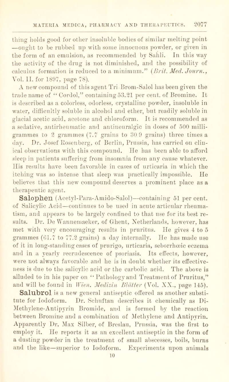 thing holds good for other insoluble bodies of similar melting point —ought to be rubbed up with some innocuous powder, or given in the form of an emulsion, as recommended by Sahli. In this way the activity of the drug is not diminished, and the possibility of calculus formation is reduced to a minimum.” {Brit. Med. Journ., Yol. II. for 1897, page 78). A new compound of this agent Tri Brom-Salol has been given the trade name of “ Cordol,” containing 53.21 per cent, of Bromine. It is described as a colorless, odorless, crystalline powder, insoluble in water, difficultly soluble in alcohol and ether, but readily soluble in glacial acetic acid, acetone and chloroform. It is recommended as a sedative, antirheumatic and antineuralg'ic in doses of 500 milli¬ grammes to 2 grammes (7.7 grains to 30.9 grains) three times a day. Dr. Josef Posenberg, of Berlin, Prussia, has carried on clin¬ ical observations with this compound. He has been able to afford sleep in patients suffering from insomnia from any cause whatever. His results have been favorable in cases of urticaria in which the itching was so intense that sleep was practically impossible. He believes that this new compound deserves a prominent place as a therapeutic agent. Salophen (Acetyl-Para-Amido-Salol)—containing 51 per cent, of Salicylic Acid—continues to be used in acute articular rheuma¬ tism, and appears to be largely confined to that use for its best re¬ sults. Dr. De Wannemaeker, of Ghent, Netherlands, however, has met with very encouraging results in pruritus. lie gives 4 to 5 grammes (01.7 to 77.2 grains) a day internally. He has made use of it in long-standing cases of prurigo, urticaria, seborrhoeic eczema and in a yearly recrudescence of psoriasis. Its effects, however, were not always favorable and he is in doubt whether its effective¬ ness is due to the salicylic acid or the carbolic acid. The above is alluded to in his paper on “ Pathology and Treatment of Pruritus,” and will be found in Wien. Medizin Blatter (Vol. XX., page 145). Salubrol is a new general antiseptic offered as another substi¬ tute for Iodoform. Dr. Schuftan describes it chemically as Di- Methylene-Antipyrin Bromide, and is formed by the reaction between Bromine and a combination of Methylene and Antipyrin. Apparently Dr. Max Silber, of Breslau, Prussia, was the first to employ it. He reports it as an excellent antiseptic in the form of a dusting powder in the treatment of small abscesses, boils, burns and the like—superior to Iodoform. Experiments upon animals 10