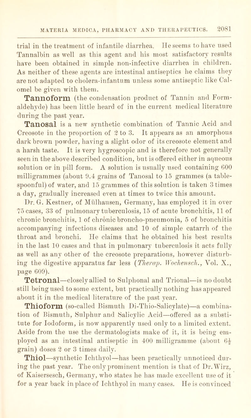 trial in the treatment of infantile diarrhea. Ile seems to have used Tannalbin as well as this agent and his most satisfactory results have been obtained in simple non-infective diarrhea in children. As neither of these agents are intestinal antiseptics he claims they are not adapted to cholera-infantum unless some antiseptic like Cal¬ omel be given with them. Ta,n no form (the condensation product of Tannin and Form¬ aldehyde) has been little heard of in the current medical literature during the past year. Tanosal is a new synthetic combination of Tannic Acid and Creosote in the proportion of 2 to 3. It appears as an amorphous dark brown powder, having a slight odor of its creosote element and a harsh taste. It is very hygroscopic and is therefore not generally seen in the above described condition, but is offered either in aqueous solution or in pill form. A solution is usually used containing GOO milligrammes (about 0.4 grains of Tanosal to 15 grammes (a table- spoonful) of water, and 15 grammes of this solution is taken 3 times a day, gradually increased even at times to twice this amount. Dr. G. Ivestner, of Midhausen, Germany, has employed it in over 75 cases, 33 of pulmonary tuberculosis, 15 of acute bronchitis, 11 of chronic bronchitis, 1 of chronic broncho-pneumonia, 5 of bronchitis accompanying infectious diseases and 10 of simple catarrh of the throat and bronchi. lie claims that he obtained his best results in the last 10 cases and that in pulmonary tuberculosis it acts fully as well as any other of the creosote preparations, however disturb¬ ing the digestive apparatus far less (T/ierap. Wochensch., Yol. X., page 609). Tetronal—closely allied to Sulphonal and Trional—is no doubt still being used to some extent, but practically nothing has appeared about it in the medical literature of the past year. Tllioform (so-called Bismuth Di-Thio-Salicylate)—a combina¬ tion of Bismuth, Sulphur and Salicylic Acid—offered as a substi¬ tute for Iodoform, is now apparently used only to a limited extent. Aside from the use the dermatologists make of it, it is being em¬ ployed as an intestinal antiseptic in 400 milligramme (about di¬ gram) doses 2 or 3 times daily. Tlliol—synthetic Ichthyol—has been practically unnoticed dur¬ ing the past year. The only prominent mention is that of Dr.Wirz, of Kaisersesch, Germany, who states he has made excellent use of it for a year back in place of Ichthyol in many cases. lie is convinced