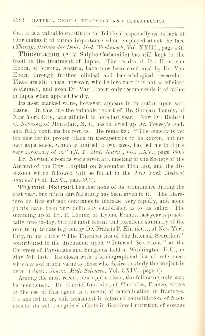 that it is a valuable substitute for Ichthyol, especially as its lack of odor makes it of prime importance when employed about the face (Therap. Beilage tier Dent. Med. Wochensch, Vol. XXI1L, page 43). Tlliosinamin (Allyl-Sulpho-Carbamide) has still kept to the front in the treatment of lupus. The results of Dr. Hans von Hebra, of Vienna, Austria, have now been confirmed by Dr. Van Hoorn through further clinical and bacteriological researches. There are still those, however, who believe that it is not as efficient as claimed, and even Dr. Van Hoorn only recommends it of value in lupus when applied locally. Its most marked value, however, appears in its action upon scar tissue. In this line the valuable report of Dr. Sinclair Tousey, of Xew York City, was alluded to here last year. Now Dr. Richard C. Newton, of Montclair, N. J., has followed up Dr. Tousey’s lead, and fully confirms his results. He remarks : “ The remedy is yet too new for its proper place in therapeutics to be known, but my own experience, which is limited to two cases, has led me to think very favorably of it.” (V. Y. Med. Journ., Vol. LXV., page 380.) Dr. Newton’s results were given at a meeting of the Society of the Alumni of the City Hospital on November 11th last, and the dis¬ cussion which followed will be found in the New York Medical Journal (Vol. LXV., page 397). Tliyroid Extract has lost none of its prominence during the past year, but much careful study has been given to it. The litera¬ ture on this subject continues to increase very rapidly, and some points have been very definitely established as to its value. The summing up of Dr. R. Lepine, of Lyons, France, last year is practi¬ cally true to-day, but the most recent and excellent summary of the results up to date is given by Dr. Francis P. Kinnicutt, of New York City, in his article “ The Therapeutics of the Internal Secretions” contributed to the discussion upon “Internal Secretions” at the Congress of Physicians and Surgeons, held at Washington, D.C.,on May 5th last. He closes with a bibliographical list of references which are of much value to those who desire to study the subject in detail (Amer. Journ. Med. Sciences, Vol. CXIV., page 1). Among the most recent new applications, the following only may be mentioned. Dr. Gabriel Gauthier, of Charolles, France, writes of the use of this agent as a means of consolidation in fractures. He was led to try this treatment in retarded consolidation of fract¬ ures by its well recognized effects in disordered nutrition of osseous