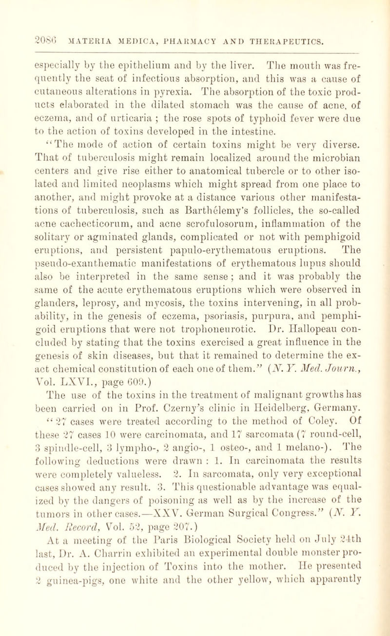 especially by the epithelium and by the liver. The mouth was fre¬ quently the seat of infectious absorption, and this was a cause of cutaneous alterations in pyrexia. The absorption of the toxic prod¬ ucts elaborated in the dilated stomach was the cause of acne, of eczema, and of urticaria ; the rose spots of typhoid fever were due to the action of toxins developed in the intestine. “The mode of action of certain toxins might be very diverse. That of tuberculosis might remain localized around the microbian centers and give rise either to anatomical tubercle or to other iso¬ lated and limited neoplasms which might spread from one place to another, and might provoke at a distance various other manifesta¬ tions of tuberculosis, such as Barthelemy’s follicles, the so-called acne cachecticorum, and acne scrofulosorum, inflammation of the solitary or agminated glands, complicated or not with pemphigoid eruptions, and persistent papulo-erythematous eruptions. The pseudo-exanthematic manifestations of erythematous lupus should also be interpreted in the same sense ; and it was probably the same of the acute erythematous eruptions which were observed in glanders, leprosy, and mycosis, the toxins intervening, in all prob¬ ability, in the genesis of eczema, psoriasis, purpura, and pemphi¬ goid eruptions that were not trophoneurotic. Dr. Ilallopeau con¬ cluded by stating that the toxins exercised a great influence in the genesis of skin diseases, but that it remained to determine the ex¬ act chemical constitution of each one of them.” (iV. Y. Med. Journ., Yol. LXVI., page GOO.) The use of the toxins in the treatment of malignant growths has been carried on in Prof. Czerny’s clinic in Heidelberg, Germany. “ 27 cases were treated according to the method of Coley. Of these 27 cases 10 were carcinomata, and 17 sarcomata (7 round-cell, 3 spindle-cell, 3 lympho-, 2 angio-, 1 osteo-, and 1 melano-). The following deductions were drawn : 1. In carcinomata the results were completely valueless. 2. In sarcomata, only very exceptional cases showed any result. 3. This questionable advantage was equal¬ ized by the dangers of poisoning as well as by the increase of the tumors in other cases.—XXV. German Surgical Congress.” (N. Y. Med. Record, Vol. 52, page 207.) At a meeting of the Paris Biological Society held on July 24th last, Dr. A. Charrin exhibited an experimental double monster pro¬ duced by the injection of Toxins into the mother. lie presented 2 guinea-pigs, one white and the other yellow, which apparently