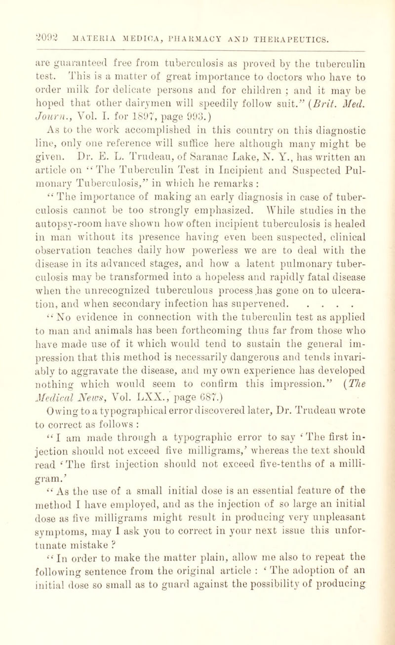 are guaranteed free from tuberculosis as proved by the tuberculin test. This is a matter of great importance to doctors who have to order milk for delicate persons and for children ; and it may be hoped that other dairymen will speedily follow suit.” (Brit. Med. Journ., Vol. I. for 1897, page 993.) As to the work accomplished in this country on this diagnostic line, only one reference will suffice here although many might be given. Dr. E. L. Trudeau, of Saranac Lake, N. Y., has written an article on “The Tuberculin Test in Incipient and Suspected Pul¬ monary Tuberculosis,” in which he remarks : “ The importance of making an early diagnosis in case of tuber¬ culosis cannot be too strongly emphasized. While studies in the autopsy-room have shown how often incipient tuberculosis is healed in man without its presence having even been suspected, clinical observation teaches daily how powerless we are to deal with the disease in its advanced stages, and how a latent pulmonary tuber¬ culosis may be transformed into a hopeless and rapidly fatal disease when the unrecognized tuberculous process has gone on to ulcera¬ tion, and when secondary infection has supervened. “ No evidence in connection with the tuberculin test as applied to man and animals has been forthcoming thus far from those who have made use of it which would tend to sustain the general im¬ pression that this method is necessarily dangerous and tends invari¬ ably to aggravate the disease, and my own experience has developed nothing which would seem to confirm this impression.” (The Medical News, Vol. LXX., page 087.) Owing to a typographical error discovered later, Dr. Trudeau wrote to correct as follows : “I am made through a typographic error to say ‘The first in¬ jection should not exceed five milligrams/ whereas the text should read ‘The first injection should not exceed five-tenths of a milli¬ gram/ “As the use of a small initial dose is an essential feature of the method I have employed, and as the injection of so large an initial dose as five milligrams might result in producing very unpleasant symptoms, may I ask you to correct in your next issue this unfor¬ tunate mistake ? “In order to make the matter plain, allow me also to repeat the following sentence from the original article : * The adoption of an initial dose so small as to guard against the possibility of producing