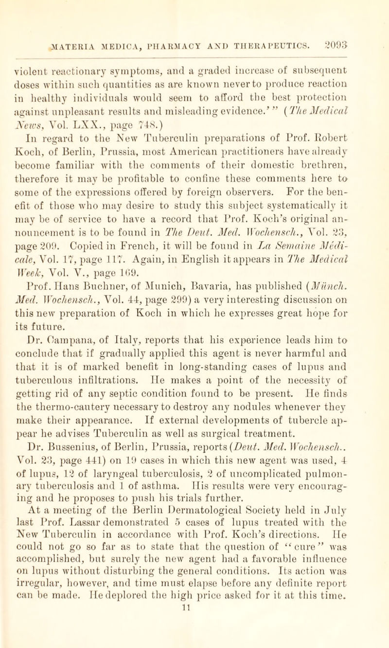 violent reactionary symptoms, and a graded increase of subsequent doses within such quantities as are known never to produce reaction in healthy individuals would seem to afford the best protection against unpleasant results and misleading evidence.’ ” (The Medical News, Vol. LXX., page 748.) In regard to the New Tuberculin preparations of Prof. Robert Koch, of Berlin, Prussia, most American practitioners have already become familiar with the comments of their domestic brethren, therefore it may be profitable to confine these comments here to some of the expressions offered by foreign observers. For the ben¬ efit of those who may desire to study this subject systematically it may be of service to have a record that Prof. Koch’s original an¬ nouncement is to be found in The Pent. Med. Wochensch., Vol. 20, page 209. Copied in French, it will be found in La Semaine Medi- calc, Vol. 17, page 1L7. Again, in English it appears in The Medical Week, Vol. V., page 169. Prof. Ilans Buchner, of Munich, Bavaria, has published {Munch. Med. Wochensch., Vol. 44, page 299) a very interesting discussion on this new preparation of Koch in which he expresses great hope for its future. Dr. Oampana, of Italy, reports that his experience leads him to conclude that if gradually applied this agent is never harmful and that it is of marked benefit in long-standing cases of lupus and tuberculous infiltrations. He makes a point of the necessity of getting rid of any septic condition found to be present. lie finds the thermo-cautery necessary to destroy any nodules whenever they make their appearance. If external developments of tubercle ap¬ pear he advises Tuberculin as well as surgical treatment. Dr. Bussenius, of Berlin, Prussia, reports {Deut. Med. Wochensch.. Vol. 23, page 441) on 19 cases in which this new agent was used, 4 of lupus, 12 of laryngeal tuberculosis, 2 of uncomplicated pulmon¬ ary tuberculosis and 1 of asthma. 11 is results were very encourag¬ ing and he proposes to push his trials further. At a meeting of the Berlin Dermatological Society held in July last Prof. Lassar demonstrated 5 cases of lupus treated with the New Tuberculin in accordance with Prof. Koch’s directions. He could not go so far as to state that the question of “cure” was accomplished, but surely the new agent had a favorable influence on lupus without disturbing the general conditions. Its action was irregular, however, and time must elapse before any definite report can be made. He deplored the high price asked for it at this time. 11