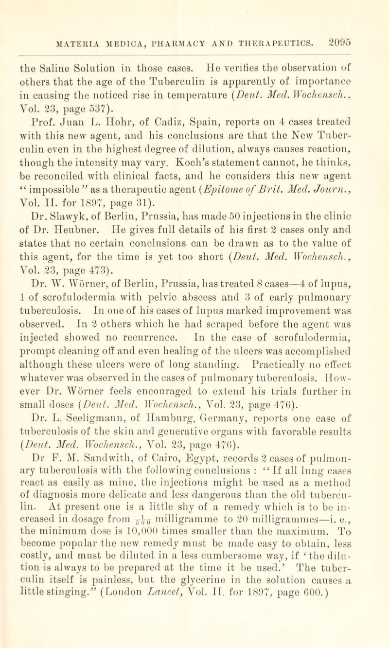 the Saline Solution in those cases. lie verifies the observation of others that the age of the Tuberculin is apparently of importance in causing the noticed rise in temperature [Dent. Med. Wochensch., Vol. 23, page 537). Prof. Juan L. Hohr, of Cadiz, Spain, reports on 4 cases treated with this new agent, and his conclusions are that the New Tuber¬ culin even in the highest degree of dilution, always causes reaction, though the intensity may vary. Koch’s statement cannot, he thinks, be reconciled with clinical facts, and he considers this new agent “ impossible ” as a therapeutic agent (Epitome of Brit. Med. Journ., Vol. II. for 1897, page 31). Dr. Slawyk, of Berlin, Prussia, has made 50 injections in the clinic of Dr. Heubner, lie gives full details of his first 2 cases only and states that no certain conclusions can be drawn as to the value of this agent, for the time is yet too short (Dent. Med. Wochensch., Vol. 23, page 473). Dr. W. Worner, of Berlin, Prussia, has treated 8 cases—4 of lupus, 1 of scrofuloderrnia with pelvic abscess and 3 of early pulmonary tuberculosis. In one of his cases of lupus marked improvement was observed. In 2 others which he had scraped before the agent was injected showed no recurrence. In the case of scrofuloderrnia, prompt cleaning off and even healing of the ulcers was accomplished although these ulcers were of long standing. Practically no effect whatever was observed in the cases of pulmonary tuberculosis. How¬ ever Dr. Worner feels encouraged to extend his trials further in small doses (IJeut. Med. Wochensch., Vol. 23, page 470). Dr. L. Seeligmann, of Hamburg, Germany, reports one case of tuberculosis of the skin and generative organs with favorable results [Dent. Med. Wochensch., Vol. 23, page 470). Dr F. M. Sandwith, of Cairo, Egypt, records 2 cases of pulmon¬ ary tuberculosis with the following conclusions : “ If all lung cases react as easily as mine, the injections might be used as a method of diagnosis more delicate and less dangerous than the old tubercu¬ lin. At present one is a little shy of a remedy which is to be in¬ creased in dosage from T)Tn- milligramme to 20 milligrammes—i. e., the minimum dose is 10,000 times smaller than the maximum. To become popular the new remedy must be made easy to obtain, less costly, and must be diluted in a less cumbersome way, if ‘ the dilu¬ tion is always to be prepared at the time it be used.’ The tuber¬ culin itself is painless, but the glycerine in the solution causes a little stinging.” (London Lancet, Vol. II. for 1897, page GOO.)